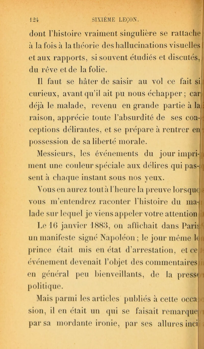 dont l’histoire vraiment singulière se rattache à la fois à la théorie des hallucinations visuelles et aux rapports, si souvent étudiés et discutés, du rêve et de la folie. Il faut se hâter de saisir au vol ce fait si curieux, avant qu’il ait pu nous échapper ; car déjà le malade, revenu en grande partie à la raison, apprécie toute l’absurdité de ses con- ceptions délirantes, et se prépare à rentrer en possession de sa liberté morale. Messieurs, les événements du jour impri ment une couleur spéciale aux délires qui pas- sent à chaque instant sous nos yeux. Vous en aurez toutà l’heure la preuve lorsque vous m’entendrez raconter l’histoire du ma lade sur lequel je viens appeler votre attention Le 16 janvier 1883, on affichait dans Paru un manifeste signé Napoléon ; le jour même Ion prince était mis en état d’arrestation, et ce événement devenait l’objet des commentaires en général peu bienveillants, de la press» politique. Mais parmi les articles publiés à cette occa sion, il en était un qui se faisait remarque par sa mordante ironie, par ses allures inci