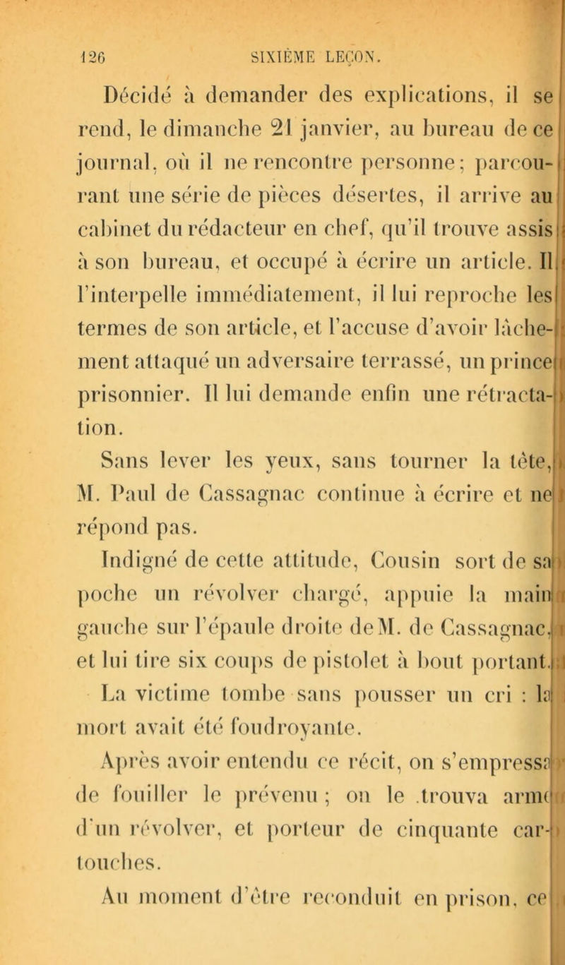 Décidé à demander des explications, il se rend, le dimanche 21 janvier, au bureau de ce journal, où il ne rencontre personne ; parcou- rant une série de pièces désertes, il arrive au cabinet du rédacteur en chef, qu’il trouve assis à son bureau, et occupé à écrire un article. Il l’interpelle immédiatement, il lui reproche les termes de son article, et l’accuse d’avoir lâche- ment attaqué un adversaire terrassé, un prince prisonnier. 11 lui demande enfin une rétracta- tion. Sans lever les yeux, sans tourner la tète, M. Paul de ( Lassagnac continue à écrire et ne répond pas. Indigné de celle attitude, Cousin sort de sn poche un révolver chargé, appuie la main gauche sur l’épaule droite deM. de Cassagnac, et lui tire six coups de pistolet à bout portant. La victime tombe sans pousser un cri : 1? mort avait été foudroyante. Après avoir entendu ce récit, on s’empressul de fouiller le prévenu ; on le .trouva arme d’un révolver, et porteur de cinquante car- touches. Au moment d’ètre reconduit en prison, ce i, > » J T