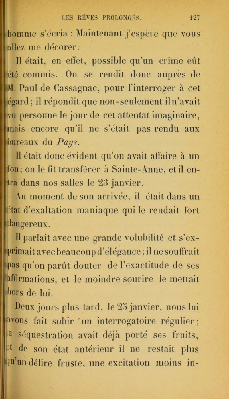 homme s’écria : Maintenant j’espère que vous allez me décorer. Il était, en effet, possible qu’un crime eut •été commis. On se rendit donc auprès de M. Paul de Cassagnac, pour l’interroger à cet •égard ; il répondit que non-seulement il n’avait nu personne le jour de cet attentat imaginaire, mais encore qu’il ne s’était pas rendu aux bureaux du Pays. Il était donc évident qu’on avait affaire à un fou; on le fit transférer à Sainte-Anne, et il en- ra dans nos salles le 23 janvier. Au moment de son arrivée, il était dans un état d’exaltation maniaque qui le rendait fort dangereux. Il parlait avec une grande volubilité et s’ex- primait avecbeaucoup d’élégance ; il ne souffrait pas qu’on parût douter de l’exactitude de scs (affirmations, et le moindre sourire le mettait •hors de lui. Deux jours plus tard, le 25 janvier, nous lui vous fait subir 'un interrogatoire régulier; a séquestration avait déjà porté ses fruits, de son état antérieur il ne restait plus u’un délire fruste, une excitation moins in-