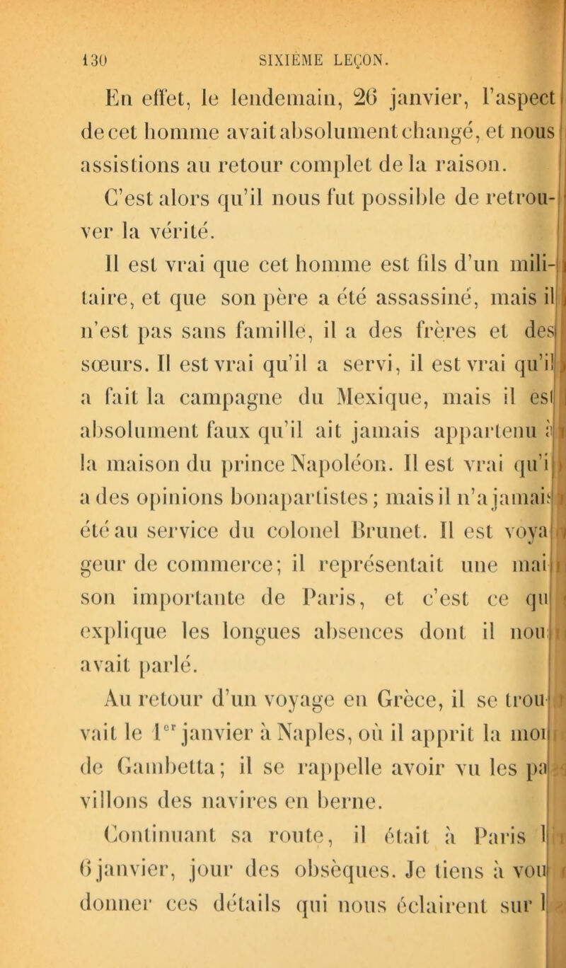 En elfet, le lendemain, 26 janvier, l’aspect de cet homme avait absolument changé, et nous assistions au retour complet delà raison. C’est alors qu’il nous fut possible de retrou- |j ver la vérité. Il est vrai que cet homme est (ils d’un mili-j| taire, et que son père a été assassiné, mais il j n’est pas sans famille, il a des frères et des I sœurs. Il est vrai qu’il a servi, il est vrai qu’il I a fait la campagne du Mexique, mais il est J absolument faux qu’il ait jamais appartenu l la maison du prince Napoléon. 11 est vrai qu i a des opinions bonapartistes; mais il n’a jamais i été au service du colonel Brunet. Il est vova Ï * geur de commerce; il représentait une mai r son importante de Paris, et c’est ce qn explique les longues absences dont il nonn avait parlé. An retour d’un voyage en Grèce, il se trou I vait le Ier janvier à Naples, où il apprit la mon de Gambetta; il se rappelle avoir vu les pa vidons des navires en berne. Continuant sa route, il était à Paris 1 6janvier, jour des obsèques. Je tiens à von donner ces détails qui nous éclairent sur 1 1