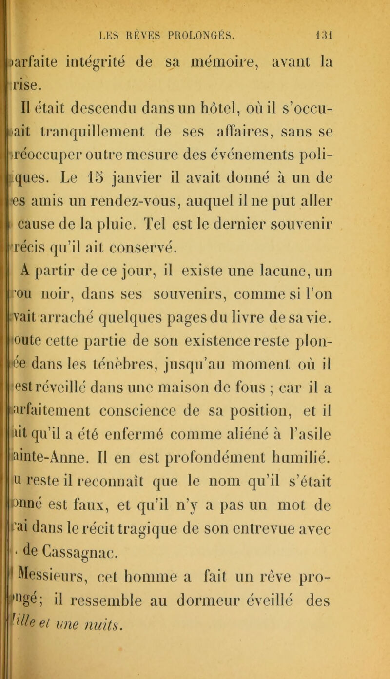 iarfaite intégrité de sa mémoire, avant la rise. Il était descendu dans un hôtel, où il s’occu- ait tranquillement de ses affaires, sans se préoccuper outre mesure des événements poli- ques. Le 15 janvier il avait donné à un de •es amis un rendez-vous, auquel il ne put aller cause de la pluie. Tel est le dernier souvenir récis qu’il ait conservé. A partir de ce jour, il existe une lacune, un rou noir, dans ses souvenirs, comme si l’on îvait arraché quelques pages du livre de sa vie. ioute cette partie de son existence reste plon- ge dans les ténèbres, jusqu’au moment où il est réveillé dans une maison de fous ; car il a larfaitement conscience de sa position, et il hit qu’il a été enfermé comme aliéné à l’asile iainte-Anne. Il en est profondément humilié, u ceste il reconnaît que le nom qu’il s’était tfnné est faux, et qu’il n’y a pas un mot de l’ai dans le récit tragique de son entrevue avec • de Gassagnac. 1 Messieurs, cet homme a fait un rêve pro- ,,ngé; il ressemble au dormeur éveillé des et. une nuits.