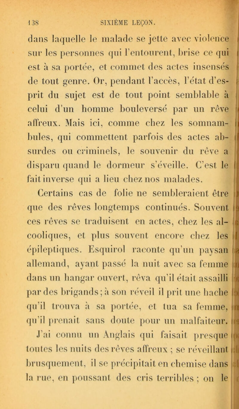 dans laquelle le malade se jette avec violence sur les personnes qui l’entourent, brise ce qui est à sa portée, et commet des actes insensés de tout genre. Or, pendant l’accès, l’état d’es- prit du sujet est de tout point semblable à celui d’un homme bouleversé par un rêve affreux. Mais ici, comme chez les somnam- bules, qui commettent parfois des actes ab- surdes ou criminels, le souvenir du rêve a disparu quand le dormeur s’éveille. C’est le fait inverse qui a lieu chez nos malades. Certains cas de folie ne sembleraient être que des rêves longtemps continués. Souvent ces rêves se traduisent en actes, chez les al- cooliques, et plus souvent encore chez les épileptiques. Esquirol raconte qu’un paysan allemand, ayant passé la nuit avec sa femme dans un hangar ouvert, rêva qu’il était assailli par des brigands; à son réveil il prit une hache qu’il trouva à sa portée, et tua sa femme, qu'il prenait sans doute pour un malfaiteur. J’ai connu un Anglais qui faisait presque toutes les nuits des rêves affreux ; se réveillant brusquement, il se précipitait en chemise dans la rue, en poussant des cris terribles ; on le « i. iri in ■M
