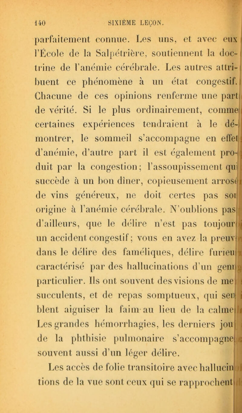 parfaitement connue. Les uns, et avec eux l’École de la Salpétrière, soutiennent la doc- I trine de l’anémie cérébrale. Les autres attri- buent ce phénomène à un état congestif, j Chacune de ces opinions renferme une part | de vérité. Si le plus ordinairement, comme certaines expériences tendraient à le dé- montrer, le sommeil s’accompagne en effet,1] d’anémie, d’autre part il est également proJI duit par la congestion; l’assoupissement quij| succède cà un bon dîner, copieusement arrosai de vins généreux, ne doit certes pas soi! origine à l’anémie cérébrale. N’oublions pas J d’ailleurs, que le délire n’est pas toujour (j un accident congestif ; vous en avez la preuv H dans le délire des faméliques, délire furieu u caractérisé par des hallucinations d’un genu^ particulier. Ils ont souvent des visions de me \ succulents, et de repas somptueux, qui sen i blent aiguiser la faim au lieu de la calme I Les grandes hémorrhagies, les derniers jou de la phthisie pulmonaire s’accompagne »; souvent aussi d’un léger délire. Les accès de folie transitoire avechallucin 1 lions de la vue sont ceux qui se rapprochent