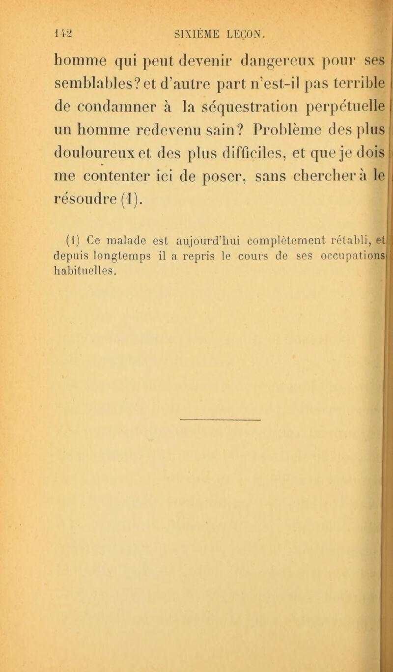 homme qui peut devenir dangereux pour ses semblables?et d’autre part n’esl-il pas terrible de condamner à la séquestration perpétuelle | un homme redevenu sain? Problème des plus douloureux et des plus difficiles, et que je dois me contenter ici de poser, sans cherchera le résoudre (1). (I) Ce malade est aujourd’hui complètement rétabli, et depuis longtemps il a repris le cours de ses occupations habituelles.