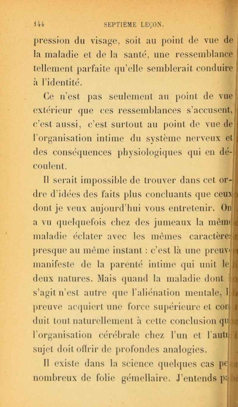pression du visage, soit au point de vue de la maladie et de la santé, une ressemblance tellement parfaite qu’elle semblerait conduire à l’identité. Ce n’est pas seulement au point de vue extérieur que ces ressemblances s’accusent, c’est aussi, c’est surtout au point de vue de l’organisation intime du système nerveux et des conséquences physiologiques qui en dé- coulent. Il serait impossible de trouver dans cet or- dre d'idées des faits plus concluants que ceux dont je veux aujourd’hui vous entretenir. Ou a vu quelquefois chez des jumeaux la menu maladie éclater avec les mêmes caractère: presque au même instant : c’est là une prcuv< manifeste de la parenté intime qui unit le J deux natures. Mais quand la maladie dont s’agit n’est autre que l’aliénation mentale, 1 preuve acquiert une force supérieure et con duit tout naturellement à cette conclusion qu ic l’organisation cérébrale chez l’un et rautiLl sujet doit offrir de profondes analogies. Il existe dans la science quelques cas ped nombreux de folie gémellaire. J’entends pâli 1