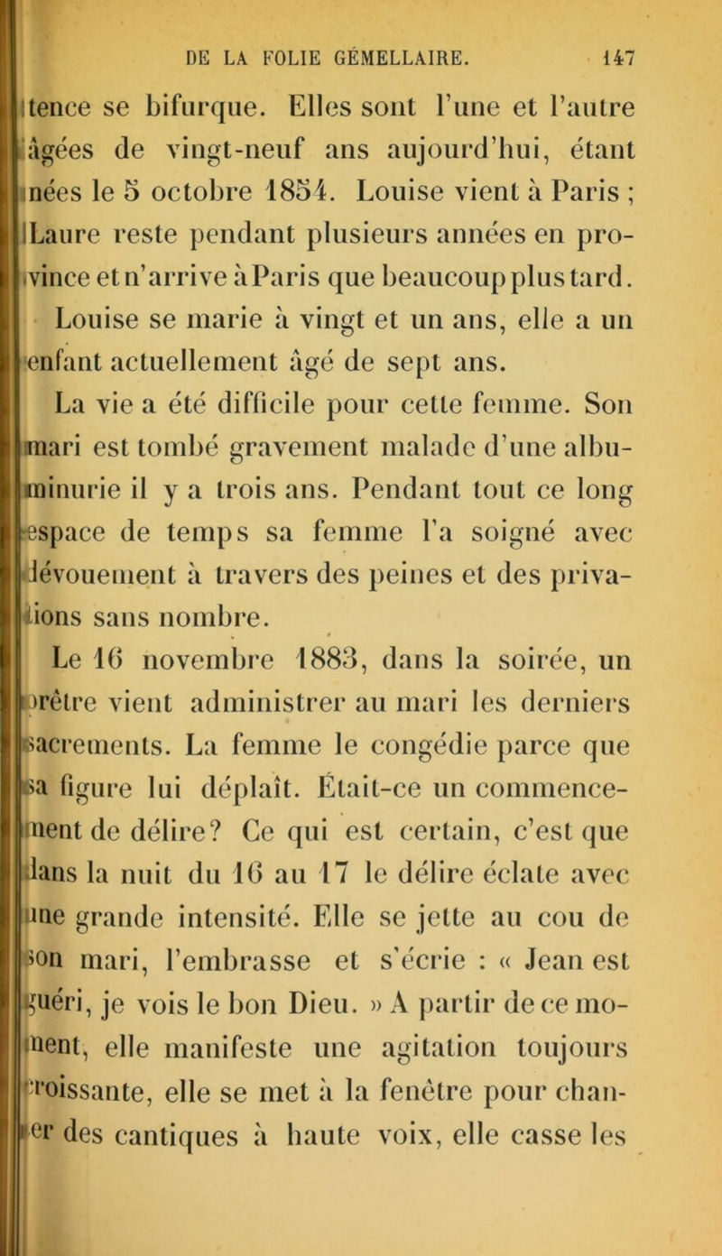 Itence se bifurque. Elles sont l’une et l’autre âgées de vingt-neuf ans aujourd’hui, étant nées le 5 octobre 1854. Louise vient à Paris ; ILaure reste pendant plusieurs années en pro- vince et n’arrive à Paris que beaucoup plus tard. Louise se marie à vingt et un ans, elle a un enfant actuellement âgé de sept ans. La vie a été difficile pour cette femme. Son mari est tombé gravement malade d’une albu- minurie il y a trois ans. Pendant tout ce long espace de temps sa femme l’a soigné avec dévouement à travers des peines et des priva- tions sans nombre. Le 16 novembre 1883, dans la soirée, un orêtre vient administrer au mari les derniers sacrements. La femme le congédie parce que ca figure lui déplaît. Était-ce un commence- ment de délire? Ce qui est certain, c’est que dans la nuit du 16 au 17 le délire éclate avec une grande intensité. Elle se jette au cou de son mari, l’embrasse et s’écrie : « Jean est guéri, je vois le bon Dieu. » A partir de ce mo- ment, elle manifeste une agitation toujours poissante, elle se met à la fenêtre pour chan- er des cantiques à haute voix, elle casse les