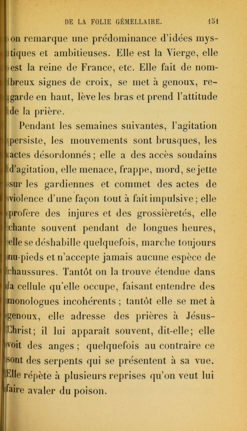 ion remarque une prédominance d’idées mys- tiques et ambitieuses. Elle est la Vierge, elle ïest la reine de France, etc. Elle fait de nom- breux signes de croix, se met à genoux, re- garde en haut, lève les bras et prend l’attitude de la prière. Pendant les semaines suivantes, l’agitation « persiste, les mouvements sont brusques, les actes désordonnés ; elle a des accès soudains d’agitation, elle menace, frappe, mord, se jette «sur les gardiennes et commet des actes de ■violence d’une façon tout à fait impulsive ; elle profère des injures et des grossièretés, elle •chante souvent pendant de longues heures, elle se déshabille quelquefois, marche toujours inu-pieds et n’accepte jamais aucune espèce de chaussures. Tantôt on la trouve étendue dans h cellule qu elle occupe, faisant entendre des monologues incohérents ; tantôt elle se met à genoux, elle adresse des prières à Jésus- Christ; il lui apparaît souvent, dit-elle; elle •voit des anges ; quelquefois au contraire ce •sont des serpents qui se présentent à sa vue. | Clle répète à plusieurs reprises qu’on veut lui