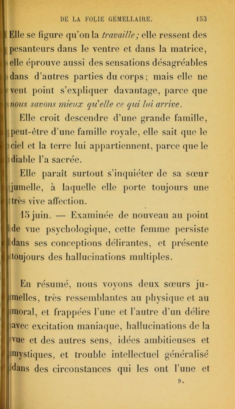 Elle se figure qu’on la travaille ; elle ressent des pesanteurs dans le ventre et dans la matrice, elle éprouve aussi des sensations désagréables dans d’autres parties du corps ; mais elle ne veut point s’expliquer davantage, parce que nous savons mieux qu'elle ce qui lui arrive. Elle croit descendre d’une grande famille, jpeut-être d’une famille royale, elle sait que le ciel et la terre lui appartiennent, parce que le diable l’a sacrée. Elle paraît surtout s’inquiéter de sa sœur jumelle, à laquelle elle porte toujours une ltrès vive affection. 15 juin. — Examinée de nouveau au point de vue psychologique, cette femme persiste dans ses conceptions délirantes, et présente toujours des hallucinations multiples. En résumé, nous voyons deux sœurs ju- imelles, très ressemblantes au physique et au imoral, et frappées l’une et l’autre d’un délire •avec excitation maniaque, hallucinations de la pue et des autres sens, idées ambitieuses et •mystiques, et trouble intellectuel généralisé idans des circonstances qui les ont l’une et 9.