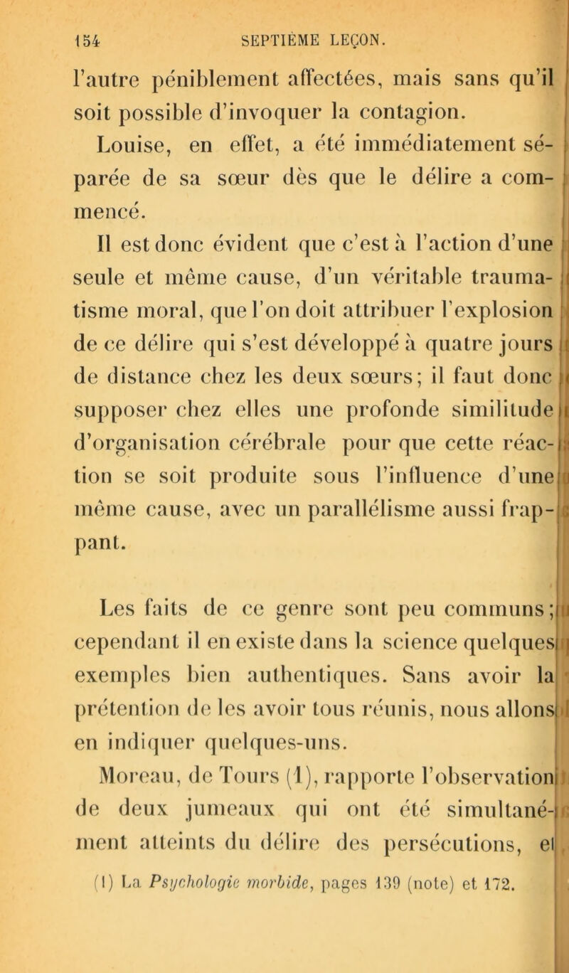 l’autre péniblement affectées, mais sans qu’il soit possible d’invoquer la contagion. Louise, en effet, a été immédiatement sé- parée de sa sœur dès que le délire a com- mencé. Il est donc évident que c’est à l’action d’une seule et même cause, d’un véritable trauma- ;i tisme moral, que l’on doit attribuer l'explosion de ce délire qui s’est développé à quatre jours il de distance chez les deux sœurs; il faut donc ;< supposer chez elles une profonde similitude I d’organisation cérébrale pour que cette réac-IJ tion se soit produite sous l’influence d’une 1 même cause, avec un parallélisme aussi frap- c pant. Les faits de ce genre sont peu communs ; 11 cependant il en existe dans la science quelquesm exemples bien authentiques. Sans avoir la prétention de les avoir tous réunis, nous allons!»! en indiquer quelques-uns. Moreau, de Tours (1), rapporte l’observation de deux jumeaux qui ont été simultané-u ment atteints du délire des persécutions, ei|f (I) La Psychologie morbide, pages 139 (note) et 172.