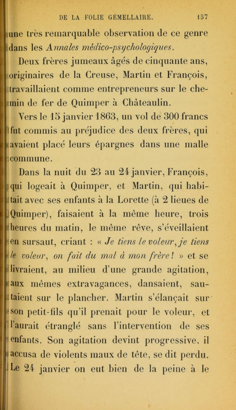 une très remarquable observation de ce genre dans les Annales médico-psychologiques. Deux frères jumeaux âgés de cinquante ans, originaires de la Creuse, Martin et François, travaillaient comme entrepreneurs sur le che- min de fer de Quimper à Châteaulin. Vers le lo janvier 1863, un vol de 300 francs Ifut commis au préjudice des deux frères, qui avaient placé leurs épargnes dans une malle commune. Dans la nuit du 23 au 24 janvier, François, qui logeait à Quimper, et Martin, qui habi- tait avec ses enfants à la Lorette (à 2 lieues de Quimper), faisaient à la meme heure, trois heures du matin, le même rêve, s’éveillaient en sursaut, criant : « Je tiens le voleur,je tiens le voleur, on fait du mal à mon frère \ » et se livraient, au milieu d’une grande agitation, aux mêmes extravagances, dansaient, sau- taient sur le plancher. Martin s’élançait sur son petit-fils qu’il prenait pour le voleur, et l’aurait étranglé sans l’intervention de ses enfants. Son agitation devint progressive, il accusa de violents maux de tête, se dit perdu. Le 24 janvier on eut bien de la peine à le