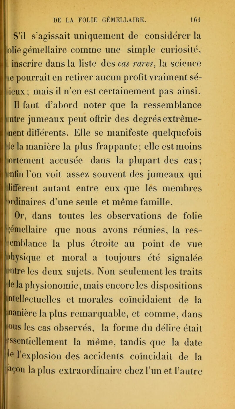 S’il s’agissait uniquement de considérer la olie gémellaire comme une simple curiosité, inscrire dans la liste des cas rares, la science \e pourrait en retirer aucun profit vraiment sé- ieux; mais il n’en est certainement pas ainsi. Il faut d’abord noter que la ressemblance ntre jumeaux peut offrir des degrés extrême- nent différents. Elle se manifeste quelquefois Je la manière la plus frappante; elle est moins ortement accusée dans la plupart des cas; •nfin l’on voit assez souvent des jumeaux qui lifîèrent autant entre eux que les membres ordinaires d’une seule et même famille. Or, dans toutes les observations de folie gémellaire que nous avons réunies, la res- semblance la plus étroite au point de vue physique et moral a toujours été signalée Imtreles deux sujets. Non seulement les traits le la physionomie, mais encore les dispositions ntellectuelles et morales coïncidaient de la nanière la plus remarquable, et comme, dans '°us les cas observés, la forme du délire était ‘ssentiellement la même, tandis que la date le l’explosion des accidents coïncidait de la ,aÇon lapins extraordinaire chez l’un et l’autre