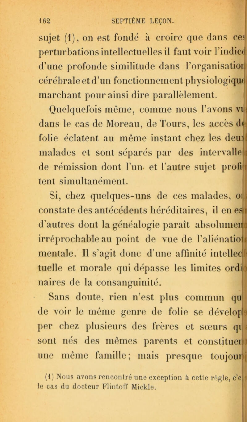 sujet (1), on est fondé à croire que dans ce.4 perturbations intellectuelles il faut voir l’indiccj d’une profonde similitude dans l’organisatiorl cérébrale et d’un fonctionnement physiologique i marchant pour ainsi dire parallèlement. Quelquefois même, comme nous l’avons vis dans le cas de Moreau, de Tours, les accès d<i folie éclatent au même instant chez les deu:il malades et sont séparés par des intervalleIj de rémission dont l’un, et l’autre sujet profi t tent simultanément. Si, chez quelques-uns de ces malades, oiLl constate des antécédents héréditaires, il en esil d'autres dont la généalogie paraît absolument! irréprochable au point de vue de l'aliénation mentale. Il s’agit donc d’une affinité intellect tuelle et morale qui dépasse les limites ordi > naires de la consanguinité. Sans doute, rien n’est plus commun qu de voir le même genre de folie se dévelopf per chez plusieurs des frères et sœurs qi i sont nés des mêmes parents et constituer I une même famille; mais presque toujoubj (1) Nous avons rencontré une exception à cette règle, c'e,^ le cas du docteur Flintoff Mickle.
