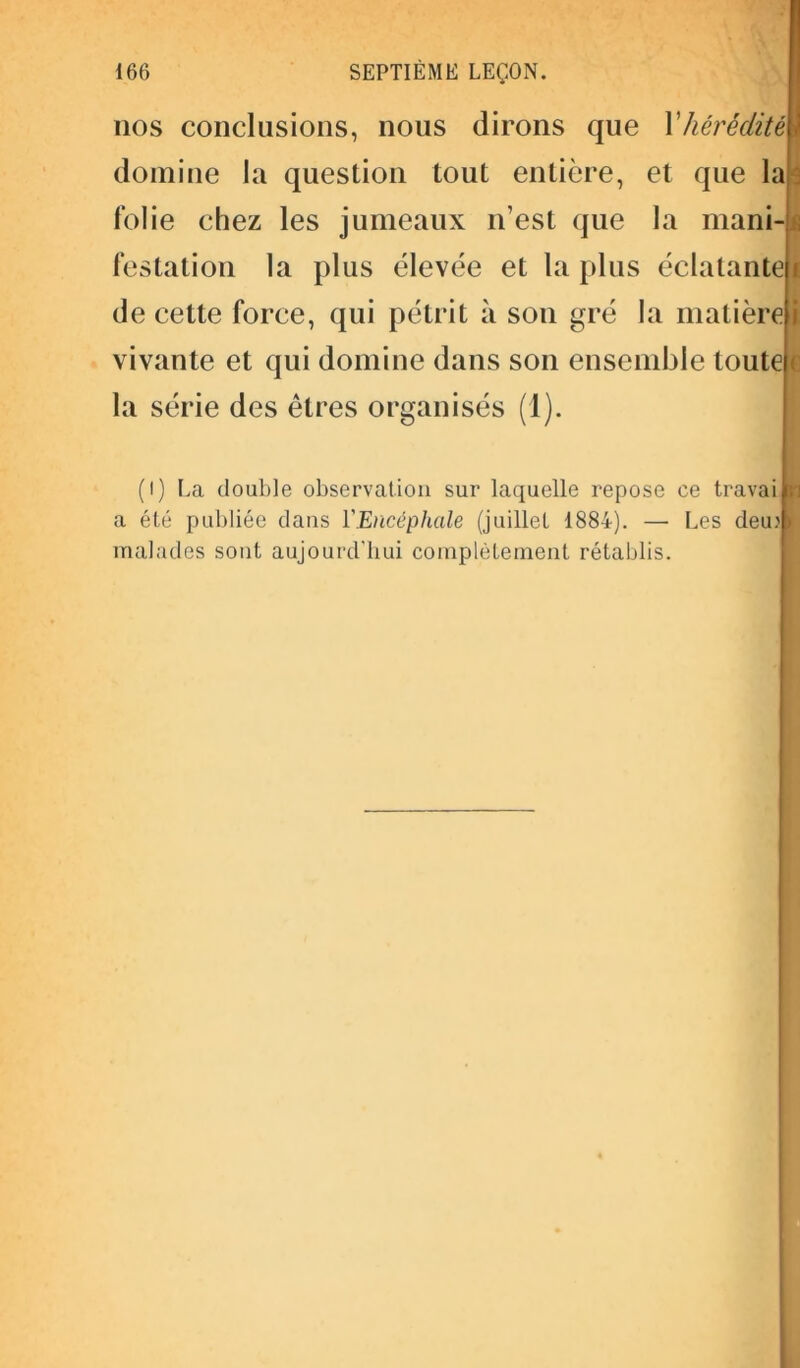nos conclusions, nous dirons que Xhérédité* domine la question tout entière, et que la ■ folie chez les jumeaux n’est que la mani- \ festation la plus élevée et la plus éclatante de cette force, qui pétrit à son gré la matière vivante et qui domine dans son ensemble toute c la série des êtres organisés (1). (I) La double observation sur laquelle repose ce travaipi a été publiée dans YEncépliale (juillet 1884). — Les deu: | malades sont aujourd'hui complètement rétablis.