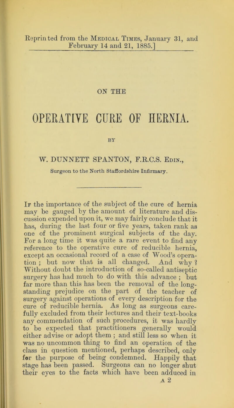 Reprinted from the Medical Times, January 31, and February 14 and 21, 1885.] ON THE OPERATIVE CURE OF HERNIA. BY W. DUNNETT SPANTON, F.R.C.S. Edin., Surgeon to the North Staffordshire Infirmary. If the importance of the subject of the cure of hernia may be gauged by the amount of literature and dis- cussion expended upon it, we may fairly conclude that it has, during the last four or five years, taken rank as one of the prominent surgical subjects of the day. For a long time it was quite a rare event to find any reference to the operative cure of reducible hernia, except an occasional record of a case of Wood’s opera- tion ; but now that is all changed. And why ? Without doubt the introduction of so-called antiseptic surgery has had much to do with this advance ; but far more than this has been the removal of the long- standing prejudice on the part of the teacher of surgery against operations of every description for the cure of reducible hernia. As long as surgeons care- fully excluded from their lectures and their text-books any commendation of such procedures, it was hardly to be expected that practitioners generally would either advise or adopt them ; and still less so when it was no uncommon thing to find an operation of the class in question mentioned, perhaps described, only for the purpose of being condemned. Happily that stage has been passed. Surgeons can no longer shut their eyes to the facts which have been adduced in a 2