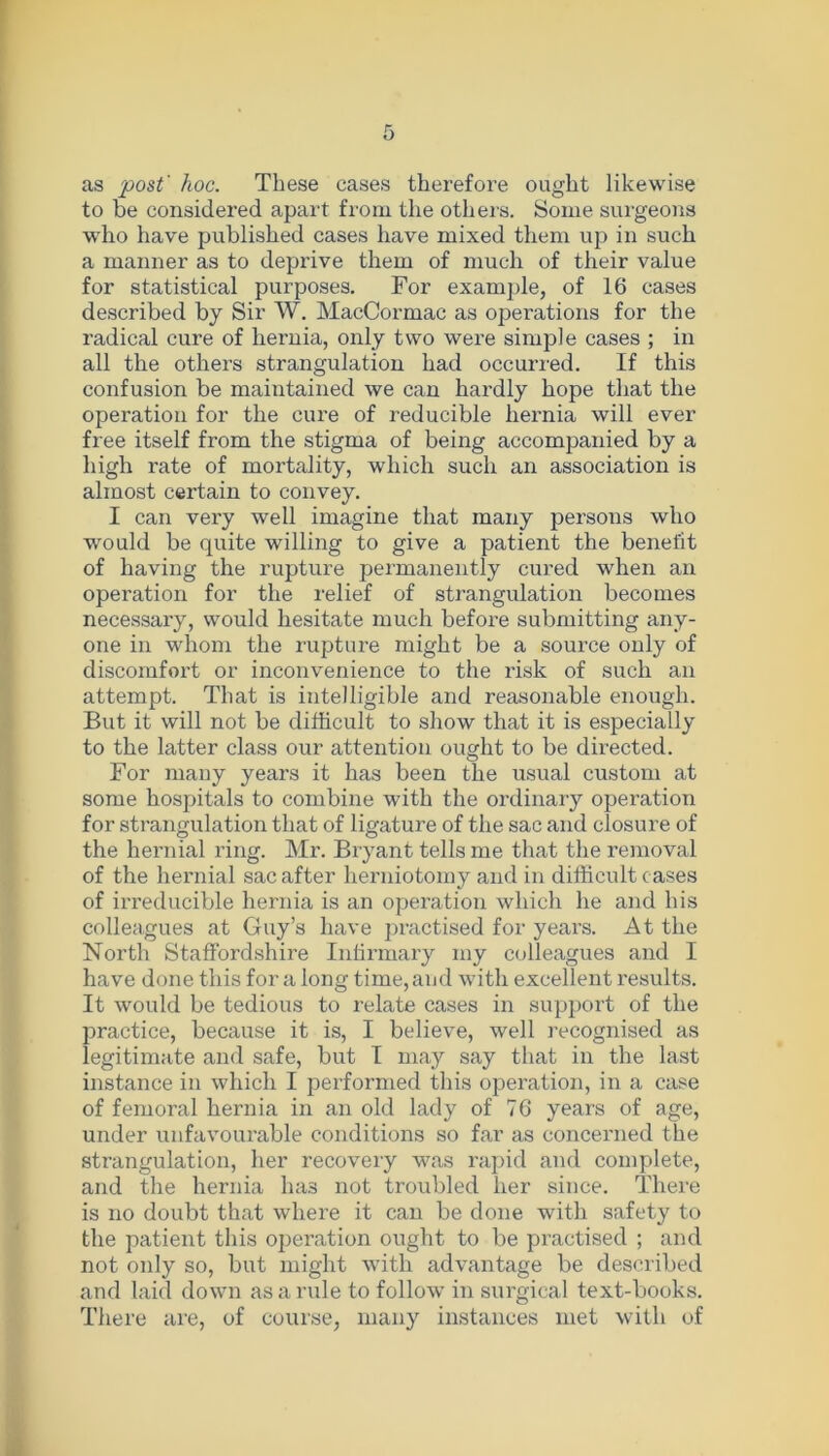 as post' hoc. These cases therefore ought likewise to be considered apart from the others. Some surgeons who have published cases have mixed them up in such a manner as to deprive them of much of their value for statistical purposes. For example, of 16 cases described by Sir W. MacCormac as operations for the radical cure of hernia, only two were simple cases ; in all the others strangulation had occurred. If this confusion be maintained we can hardly hope that the operation for the cure of reducible hernia will ever free itself from the stigma of being accompanied by a high rate of mortality, which such an association is almost certain to convey. I can very well imagine that many persons who would be quite willing to give a patient the benefit of having the rupture permanently cured when an operation for the relief of strangulation becomes necessary, would hesitate much before submitting any- one in whom the rupture might be a source only of discomfort or inconvenience to the risk of such an attempt. That is intelligible and reasonable enough. But it will not be difficult to show that it is especially to the latter class our attention ought to be directed. For many years it has been the usual custom at some hospitals to combine with the ordinary operation for strangulation that of ligature of the sac and closure of the hernial ring. Mr. Bryant tells me that the removal of the hernial sac after herniotomy and in difficult cases of irreducible hernia is an operation which he and his colleagues at Guy’s have practised for years. At the North Staffordshire Infirmary my colleagues and I have done this for a long time, and with excellent results. It would be tedious to relate cases in support of the practice, because it is, I believe, well recognised as legitimate and safe, but I may say that in the last instance in which I performed this operation, in a case of femoral hernia in an old lady of 76 years of age, under unfavourable conditions so far as concerned the strangulation, her recovery was rapid and complete, and the hernia ha3 not troubled her since. There is no doubt that where it can be done with safety to the patient this operation ought to be practised ; and not only so, but might with advantage be described and laid down as a rule to follow in surgical text-books. There are, of course, many instances met with of