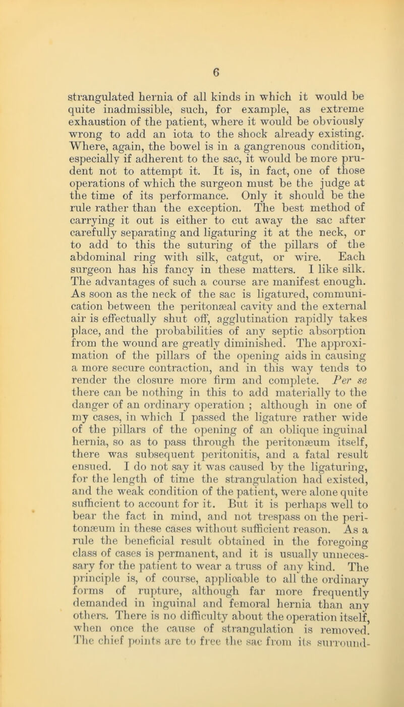 strangulated hernia of all kinds in which it would he quite inadmissible, such, for example, as extreme exhaustion of the patient, where it would be obviously wrong to add an iota to the shock already existing. Where, again, the bowel is in a gangrenous condition, especially if adherent to the sac, it would be more pru- dent not to attempt it. It is, in fact, one of those operations of which the surgeon must be the judge at the time of its performance. Only it should be the rule rather than the exception. The best method of carrying it out is either to cut away the sac after carefully separating and ligaturing it at the neck, or to add to this the suturing of the pillars of the abdominal ring with silk, catgut, or wire. Each surgeon has his fancy in these matters. 1 like silk. The advantages of such a course are manifest enough. As soon as the neck of the sac is ligatured, communi- cation between the peritonseal cavity and the external air is effectually shut off, agglutination rapidly takes place, and the probabilities of any septic absorption from the wound are greatly diminished. The approxi- mation of the pillars of the opening aids in causing a more secure contraction, and in this way tends to render the closure more firm and complete. Per se there can be nothing in this to add materially to the danger of an ordinary operation ; although in one of my cases, in which I passed the ligature rather wide of the pillars of the opening of an oblique inguinal hernia, so as to pass through the peritonaeum itself, there was subsequent peritonitis, and a fatal result ensued. I do not say it was caused by the ligaturing, for the length of time the strangulation had existed, and the weak condition of the patient, were alone quite sufficient to account for it. But it is perhaps well to bear the fact in mind, and not trespass on the peri- tonaeum in these cases without sufficient reason. As a rule the beneficial result obtained in the foregoing class of cases is permanent, and it is usually unneces- sary for the patient to wear a truss of any kind. The principle is, of coui’se, applioable to all the ordinary forms of rupture, although far more frequently demanded in inguinal and femoral hernia than any others. There is no difficulty about the operation itself, when once the cause of strangulation is removed. The chief points are to free the sac from its surround-