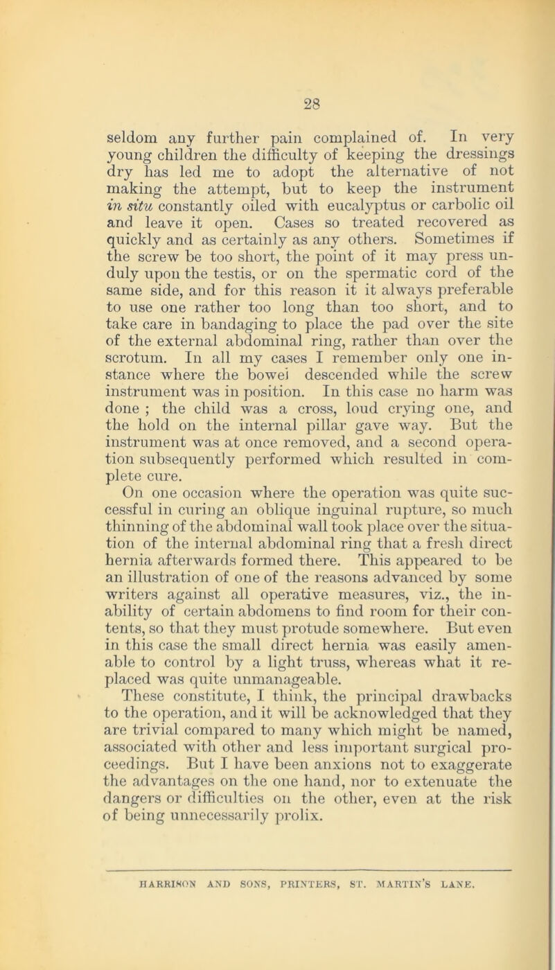 seldom any further pain complained of. In very young children the difficulty of keeping the dressings dry has led me to adopt the alternative of not making the attempt, but to keep the instrument in situ constantly oiled with eucalyptus or carbolic oil and leave it open. Cases so treated recovered as quickly and as certainly as any others. Sometimes if the screw be too short, the point of it may press un- duly upon the testis, or on the spermatic cord of the same side, and for this reason it it always preferable to use one rather too long than too short, and to take care in bandaging to place the pad over the site of the external abdominal ring, rather than over the scrotum. In all my cases I remember only one in- stance where the bowel descended while the screw instrument was in position. In this case no harm was done ; the child was a cross, loud crying one, and the hold on the internal pillar gave way. But the instrument was at once removed, and a second opera- tion subsequently performed which resulted in com- plete cure. On one occasion where the operation was quite suc- cessful in curing an oblique inguinal rupture, so much thinning of the abdominal wall took place over the situa- tion of the internal abdominal ring that a fresh direct hernia afterwards formed there. This appeared to be an illustration of one of the reasons advanced by some writers against all operative measures, viz., the in- ability of certain abdomens to find room for their con- tents, so that they must protude somewhere. But even in this case the small direct hernia was easily amen- able to control by a light truss, whereas what it re- placed was quite unmanageable. These constitute, I think, the principal drawbacks to the operation, and it will be acknowledged that they are trivial compared to many which might be named, associated with other and less important surgical pro- ceedings. But I have been anxious not to exaggerate the advantages on the one hand, nor to extenuate the dangers or difficulties on the other, even at the risk of being unnecessarily prolix. HARRISON ANI) SONS, PRINTERS, ST. MARTIN’S LANE.