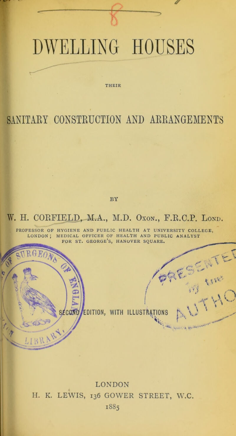 THEIR SANITARY CONSTRUCTION AND ARRANGEMENTS BY W. H. CORFIELD, M.A., M.D. Oxon., F.R.C.P. Lond. PROFESSOR OF HYGIENE AND PUBLIC HEALTH AT UNIVERSITY COLLEGE, LONDON : MEDICAL OFFICER OF HEALTH AND PUBLIC ANALYST LONDON H. K. LEWIS, 136 GOWER STREET, W.C. 1885