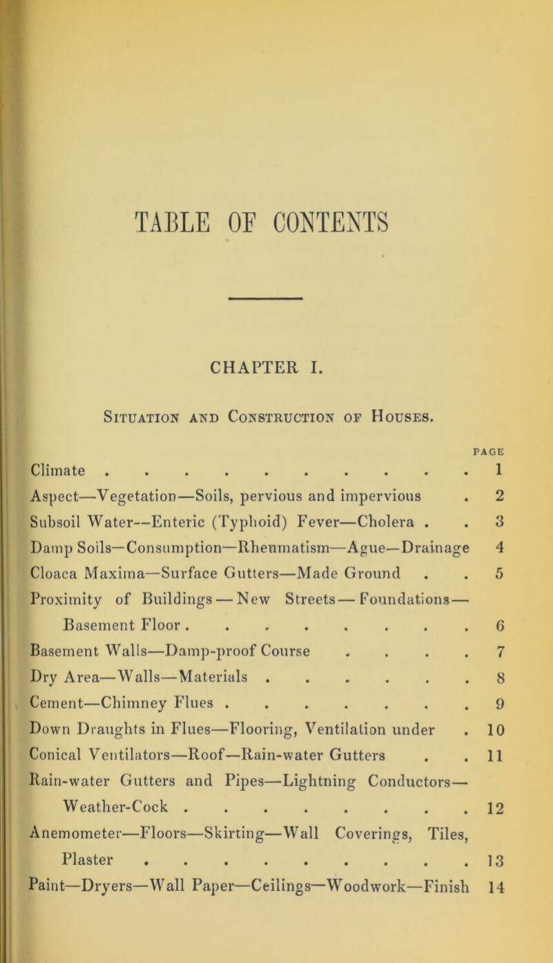 TABLE OE CONTENTS CHAPTER I. Situation and Construction of Houses. PAGE Climate .......... 1 Aspect—Vegetation—Soils, pervious and impervious . 2 Subsoil Water—Enteric (Typhoid) Fever—Cholera . . 3 Damp Soils—Consumption—Rheumatism—Ague—Drainage 4 Cloaca Maxima—Surface Gutters—Made Ground . . 5 Proximity of Buildings — New Streets—Foundations — Basement Floor ........ 6 Basement Walls—Damp-proof Course .... 7 Dry Area—Walls—Materials ...... 8 Cement—Chimney Flues ....... 9 Down Draughts in Flues—Flooring, Ventilation under . 10 Conical Ventilators—Roof—Rain-water Gutters . .11 Rain-water Gutters and Pipes—Lightning Conductors— Weather-Cock . . . . . . . .12 Anemometer—Floors—Skirting—Wall Coverings, Tiles, Plaster 13 Paint—Dryers—Wall Paper—Ceilings—Woodwork—Finish 14