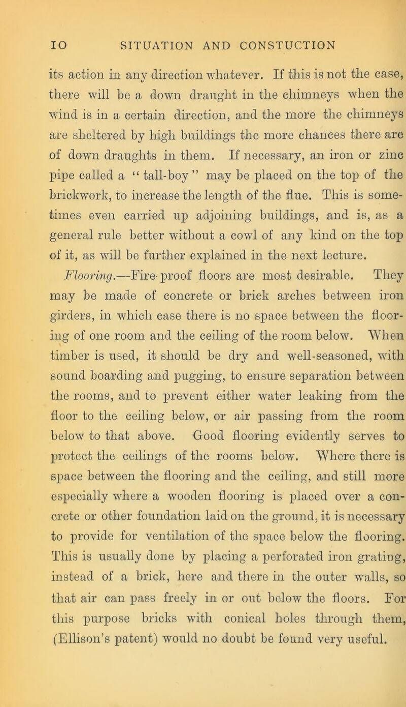 its action in any direction whatever. If this is not the case, there will be a down draught in the chimneys when the wind is in a certain direction, and the more the chimneys are sheltered by high buildings the more chances there are of down draughts in them. If necessary, an iron or zinc pipe called a “ tail-boy ” may be placed on the top of the brickwork, to increase the length of the flue. This is some- times even carried up adjoining buildings, and is, as a general rule better without a cowl of any kind on the top of it, as will be further explained in the next lecture. Flooring.—Fire-proof floors are most desirable. They may be made of concrete or brick arches between iron girders, in which case there is no space between the floor- ing of one room and the ceiling of the room below. When timber is used, it should be dry and well-seasoned, with sound boarding and pugging, to ensure separation between the rooms, and to prevent either water leaking from the floor to the ceiling below, or air passing from the room below to that above. Good flooring evidently serves to protect the ceilings of the rooms below. Where there is space between the flooring and the ceiling, and still more especially where a wooden flooring is placed over a con- crete or other foundation laid on the ground, it is necessary to provide for ventilation of the space below the flooring. This is usually done by placing a perforated iron grating, instead of a brick, here and there in the outer walls, so that air can pass freely in or out below the floors. For this purpose bricks with conical holes through them, (Ellison’s patent) would no doubt be found very useful.