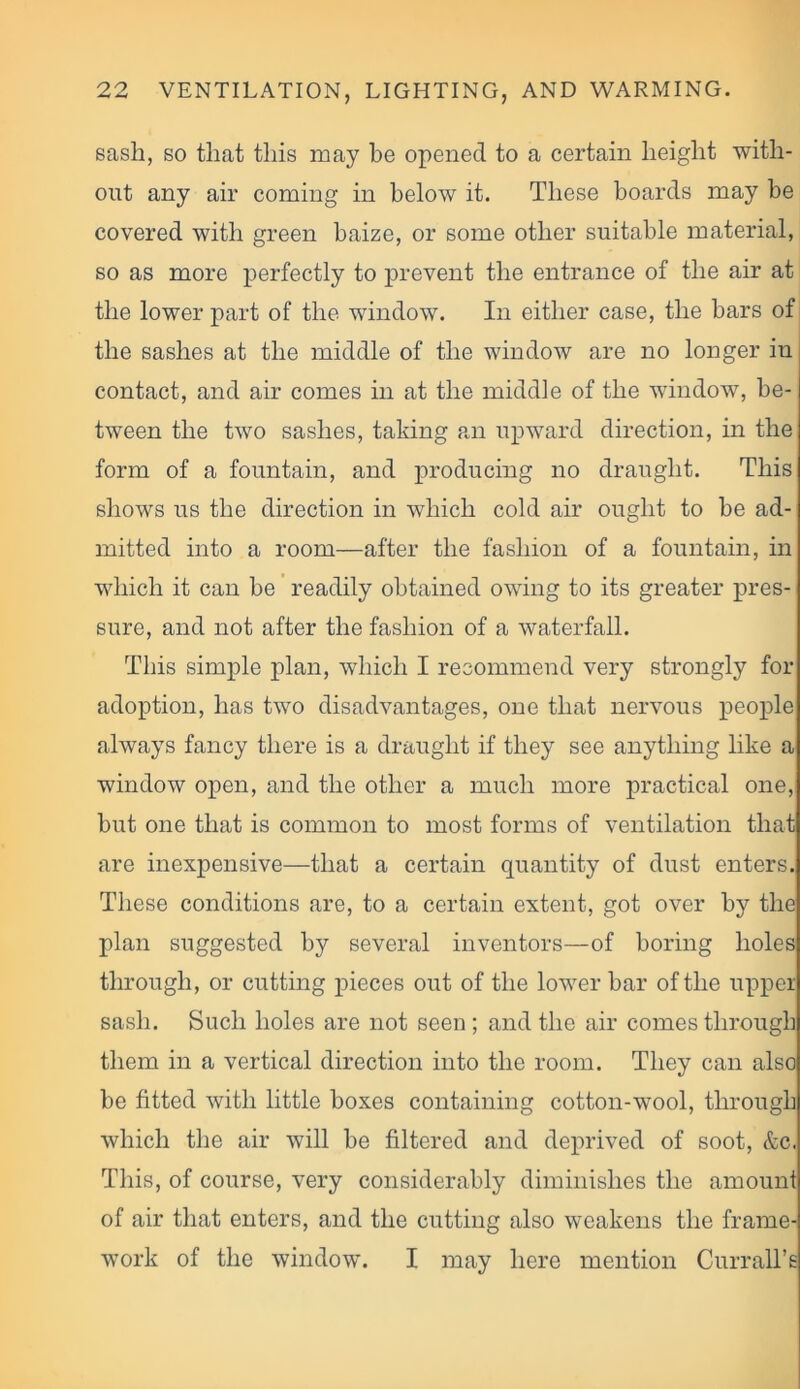 sash, so that this may he opened to a certain height with- out any air coming in below it. These boards may be covered with green baize, or some other suitable material, so as more perfectly to prevent the entrance of the air at the lower part of the window. In either case, the bars of the sashes at the middle of the window are no longer in contact, and air comes in at the middle of the window, be- tween the two sashes, taking an upward direction, in the form of a fountain, and producing no draught. This shows us the direction in which cold air ought to be ad- mitted into a room—after the fashion of a fountain, in which it can be readily obtained owing to its greater pres- sure, and not after the fashion of a waterfall. This simple plan, which I recommend very strongly for adoption, has two disadvantages, one that nervous people always fancy there is a draught if they see anything like a window open, and the other a much more practical one, but one that is common to most forms of ventilation that are inexpensive—that a certain quantity of dust enters. These conditions are, to a certain extent, got over by the plan suggested by several inventors—of boring holes through, or cutting pieces out of the lower bar of the upper sash. Such holes are not seen ; and the air comes through them in a vertical direction into the room. They can also be fitted with little boxes containing cotton-wool, through which the air will be filtered and deprived of soot, &c. This, of course, very considerably diminishes the amount of air that enters, and the cutting also weakens the frame- work of the window. I may here mention Currall’s