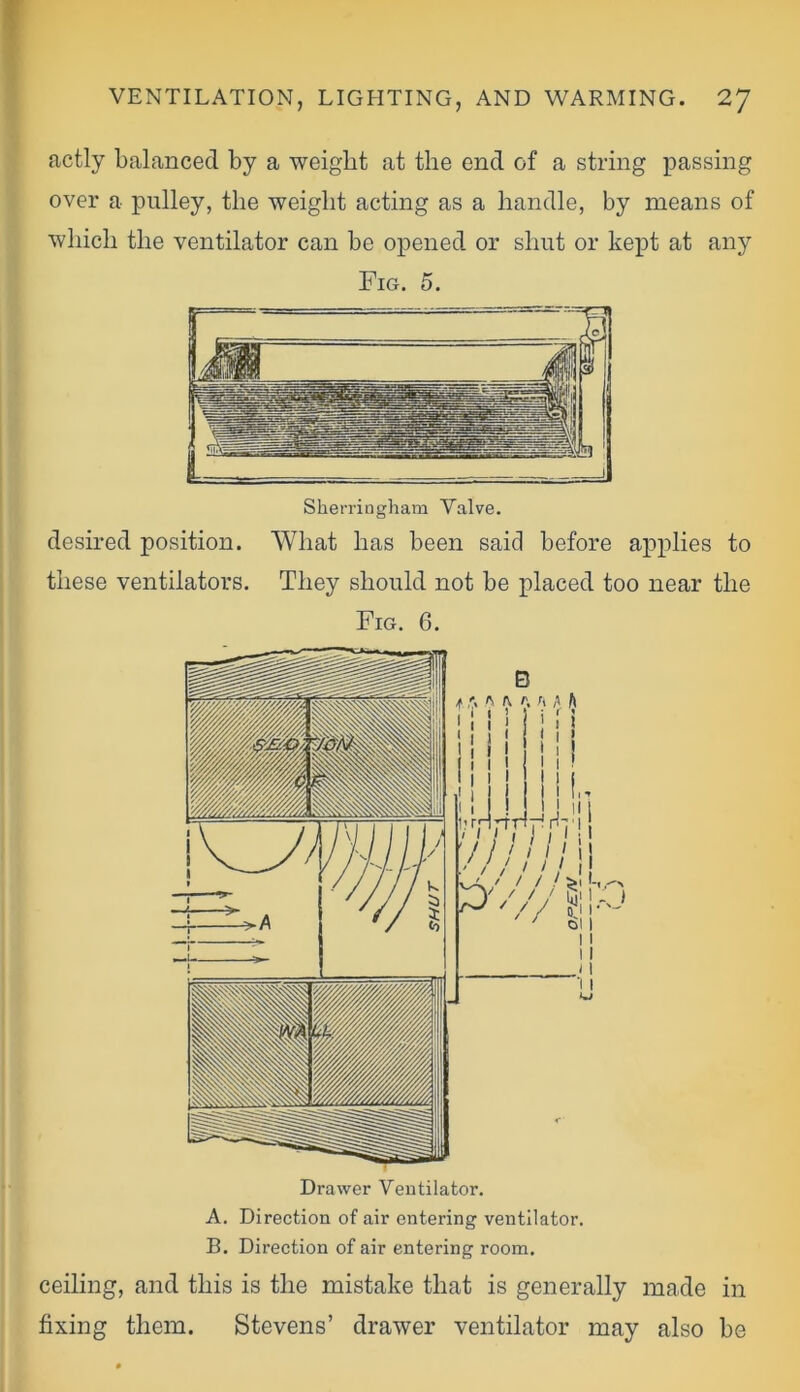 actly balanced by a weight at the end of a string passing over a pulley, the weight acting as a handle, by means of which the ventilator can be opened or shut or kept at any Fig. 5. Sherringham Valve. desired position. What has been said before applies to these ventilators. They should not be placed too near the Fig. 6. A. Direction of air entering ventilator. B. Direction of air entering room. ceiling, and this is the mistake that is generally made in fixing them. Stevens’ drawer ventilator may also be