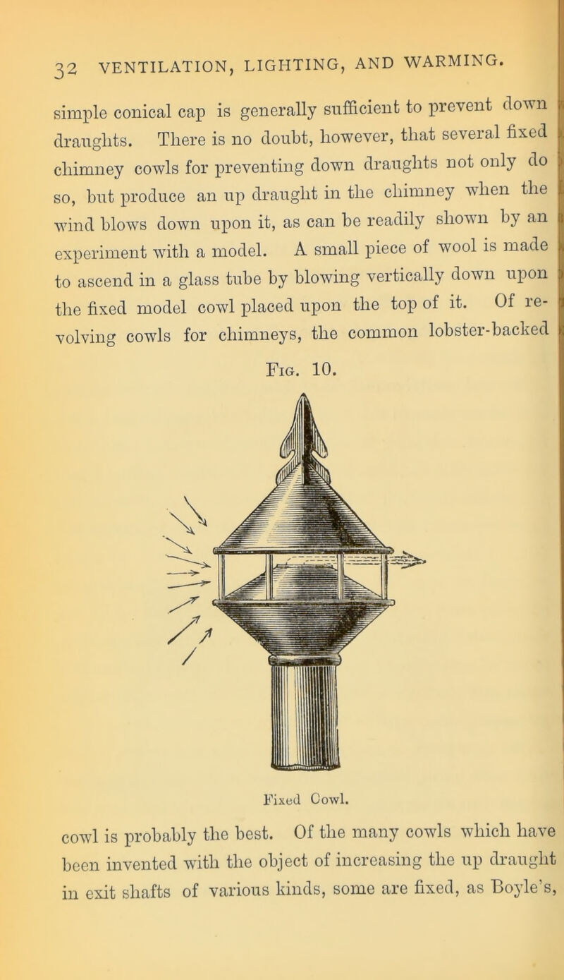 simple conical cap is generally sufficient to prevent down draughts. There is no doubt, however, that several fixed chimney cowls for preventing down draughts not only do so, but produce an up draught in the chimney when the wind blows down upon it, as can be readily shown by an experiment with a model. A small piece of wool is made to ascend in a glass tube by blowing vertically down upon the fixed model cowl placed upon the top of it. Of le- volving cowls for chimneys, the common lobster-backed Fig. 10. Fixed Cowl. cowl is probably the best. Of the many cowls which have been invented with the object of increasing the up draught in exit shafts of various kinds, some are fixed, as Boyle’s,