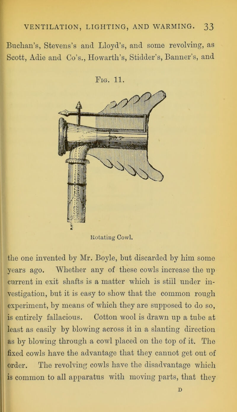 Buchan’s, Stevens’s and Lloyd’s, and some revolving, as Scott, Adie and Co’s., HowartlTs, Stidder’s, Banner’s, and Fig. 11. Rotating Cowl. the one invented by Mr. Boyle, hut discarded by him some years ago. Whether any of these cowls increase the up current in exit shafts is a matter which is still under in- vestigation, but it is easy to show that the common rough experiment, by means of which they are supposed to do so, is entirely fallacious. Cotton wool is drawn up a tube at least as easily by blowing across it in a slanting direction as by blowing through a cowl placed on the top of it. The fixed cowls have the advantage that they cannot get out of order. The revolving cowls have the disadvantage which is common to all apparatus with moving parts, that they D