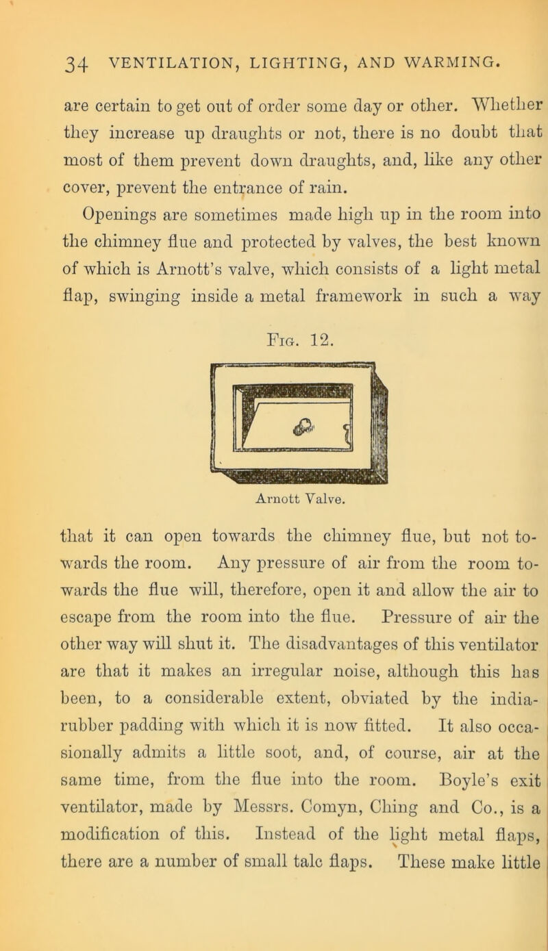 are certain to get out of order some day or other. Whether they increase up draughts or not, there is no doubt that most of them prevent down draughts, and, like any other cover, prevent the entrance of rain. Openings are sometimes made high up in the room into the chimney flue and protected by valves, the best known of which is Arnott’s valve, which consists of a light metal flap, swinging inside a metal framework in such a way Fig. 12. that it can open towards the chimney flue, hut not to- wards the room. Any pressure of air from the room to- wards the flue will, therefore, open it and allow the air to escape from the room into the flue. Pressure of air the other way will shut it. The disadvantages of this ventilator are that it makes an irregular noise, although this has been, to a considerable extent, obviated by the india- rubber padding with which it is now fitted. It also occa- sionally admits a little soot, and, of course, air at the same time, from the flue into the room. Boyle’s exit ventilator, made by Messrs. Comyn, Ching and Co., is a modification of this. Instead of the light metal flaps, there are a number of small talc flaps. These make little