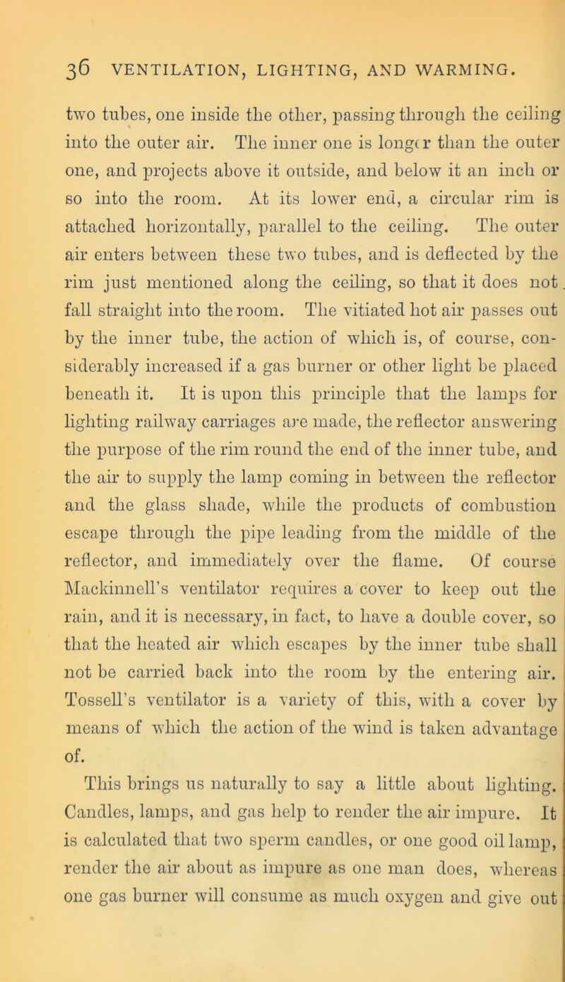 two tubes, one inside tlie other, passing through the ceiling into the outer air. The inner one is longer than the outer one, and projects above it outside, and below it an inch or so into the room. At its lower end, a circular rim is attached horizontally, parallel to the ceiling. The outer air enters between these two tubes, and is deflected by the rim just mentioned along the ceiling, so that it does not fall straight into the room. The vitiated hot air passes out by the inner tube, the action of which is, of course, con- siderably increased if a gas burner or other light be placed beneath it. It is upon this principle that the lamps for lighting railway carriages are made, the reflector answering the purpose of the rim round the end of the inner tube, and the air to supply the lamp coming in between the reflector and the glass shade, while the products of combustion escape through the pipe leading from the middle of the reflector, and immediately over the flame. Of course Mackinnell’s ventilator requires a cover to keep out the rain, and it is necessary, in fact, to have a double cover, so that the heated air which escapes by the inner tube shall not be carried back into the room by the entering air. Tossell's ventilator is a variety of this, with a cover by means of which the action of the wind is taken advantage of. This brings us naturally to say a little about lighting. Candles, lamps, and gas help to render the air impure. It is calculated that two sperm candles, or one good oil lamp, render the air about as impure as one man does, whereas one gas burner will consume as much oxygen and give out