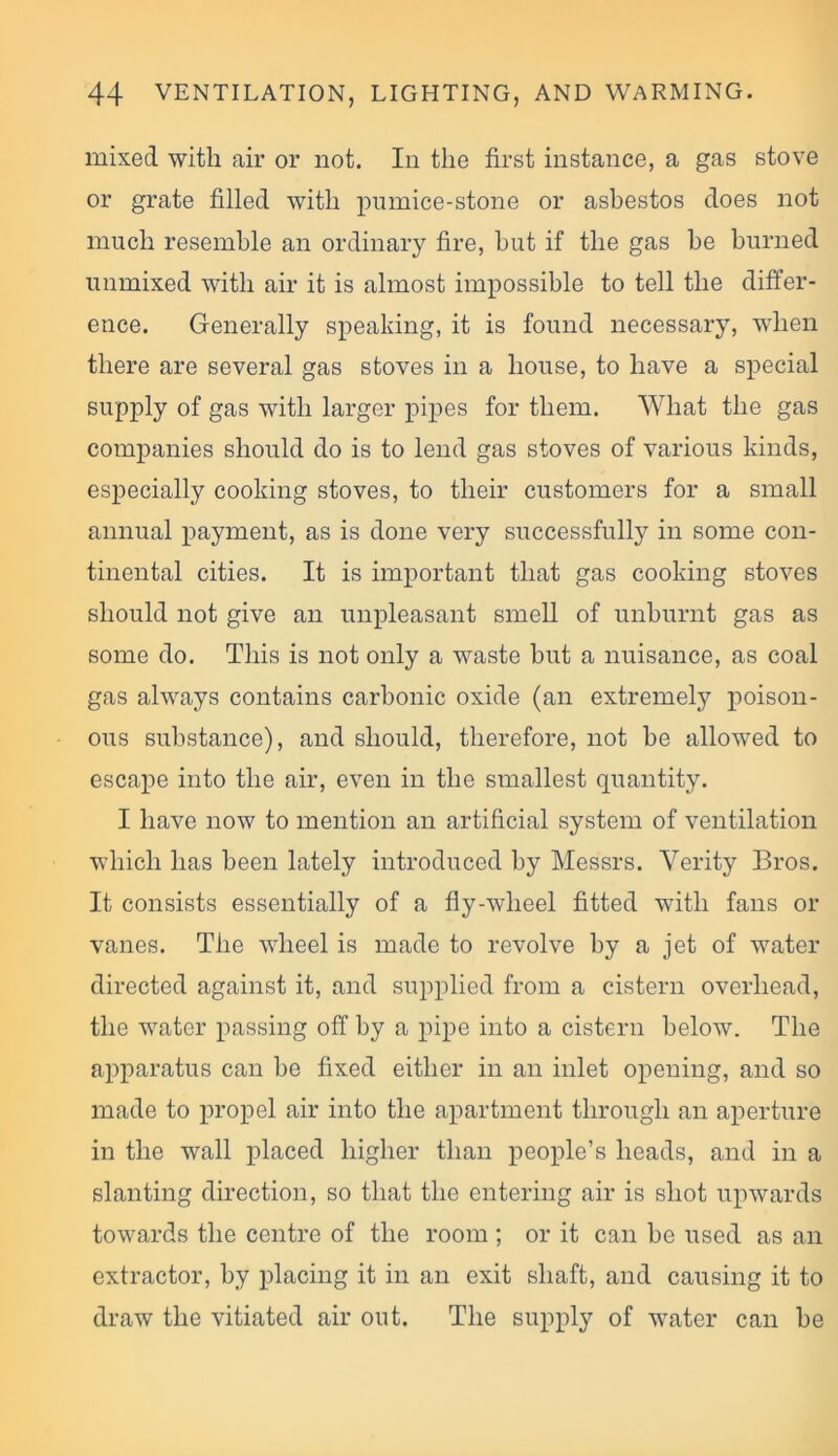 mixed with air or not. In the first instance, a gas stove or grate filled with pumice-stone or asbestos does not much resemble an ordinary fire, hut if the gas he burned unmixed with air it is almost impossible to tell the differ- ence. Generally speaking, it is found necessary, when there are several gas stoves in a house, to have a special supply of gas with larger pipes for them. What the gas companies should do is to lend gas stoves of various kinds, especially cooking stoves, to their customers for a small annual payment, as is done very successfully in some con- tinental cities. It is important that gas cooking stoves should not give an unpleasant smell of unburnt gas as some do. This is not only a waste but a nuisance, as coal gas always contains carbonic oxide (an extremely poison- ous substance), and should, therefore, not be allowed to escape into the air, even in the smallest quantity. I have now to mention an artificial system of ventilation which has been lately introduced by Messrs. Verity Bros. It consists essentially of a fly-wheel fitted with fans or vanes. The wheel is made to revolve by a jet of water directed against it, and supplied from a cistern overhead, the water passing off by a pipe into a cistern below. The apparatus can be fixed either in an inlet opening, and so made to propel air into the apartment through an aperture in the wall placed higher than people’s heads, and in a slanting direction, so that the entering air is shot upwards towards the centre of the room ; or it can be used as an extractor, by placing it in an exit shaft, and causing it to draw the vitiated air out. The supply of water can be