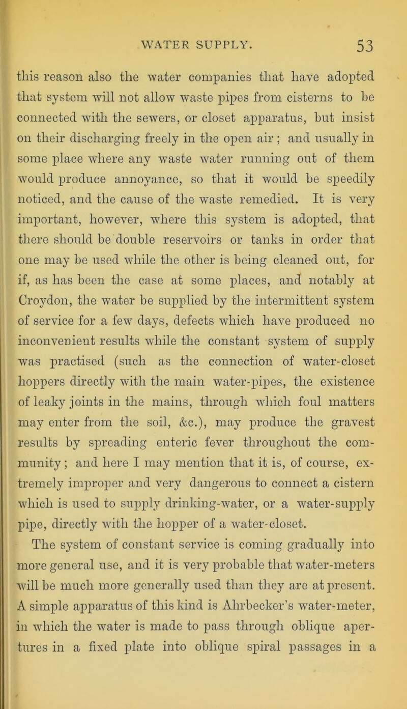 this reason also the water companies that have adopted that system will not allow waste pipes from cisterns to he connected with the sewers, or closet apparatus, hut insist on their discharging freely in the open air ; and usually in some place where any waste water running out of them would produce annoyance, so that it would he speedily noticed, and the cause of the waste remedied. It is very important, however, where this system is adopted, that there should he double reservoirs or tanks in order that one may he used while the other is being cleaned out, for if, as has been the case at some places, and notably at Croydon, the water he supplied by the intermittent system of service for a few days, defects which have produced no inconvenieut results while the constant system of supply was practised (such as the connection of water-closet hoppers directly with the main water-pipes, the existence of leaky joints in the mains, through which foul matters may enter from the soil, &c.), may produce the gravest results by spreading enteric fever throughout the com- munity ; and here I may mention that it is, of course, ex- tremely improper and very dangerous to connect a cistern which is used to supply drinking-water, or a water-supply pipe, directly with the hopper of a water-closet. The system of constant service is coming gradually into more general use, and it is very probable that water-meters will be much more generally used than they are at present. A simple apparatus of this kind is Ahrbecker’s water-meter, in which the water is made to pass through oblique aper- tures in a fixed plate into oblique spiral passages in a