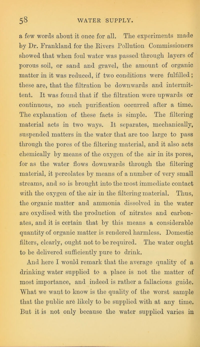 a few words about it once for all. The experiments made by Dr. Franldand for the Rivers Pollution Commissioners showed that when foul water was passed through layers of porous soil, or sand and gravel, the amount of organic matter in it was reduced, if two conditions were fulfilled; these are, that the filtration be downwards and intermit- tent. It was found that if the filtration were upwards or continuous, no such purification occurred after a time. The explanation of these facts is simple. The filtering material acts in two ways. It separates, mechanically, suspended matters in the water that are too large to pass through the pores of the filtering material, and it also acts chemically by means of the oxygen of the air in its pores, for as the water flows downwards through the filtering material, it percolates by means of a number of very small streams, and so is brought into the most immediate contact with the oxygen of the air in the filtering material. Thus, the organic matter and ammonia dissolved in the water are oxydised with the production of nitrates and carbon- ates, and it is certain that by this means a considerable quantity of organic matter is rendered harmless. Domestic filters, clearly, ought not to be required. The water ought to be delivered sufficiently pure to drink. And here I would remark that the average quality of a drinking water supplied to a place is not the matter of most importance, and indeed is rather a fallacious guide. What we want to know is the quality of the worst sample that the public are likely to be supplied with at any time. But it is not only because the water supplied varies in