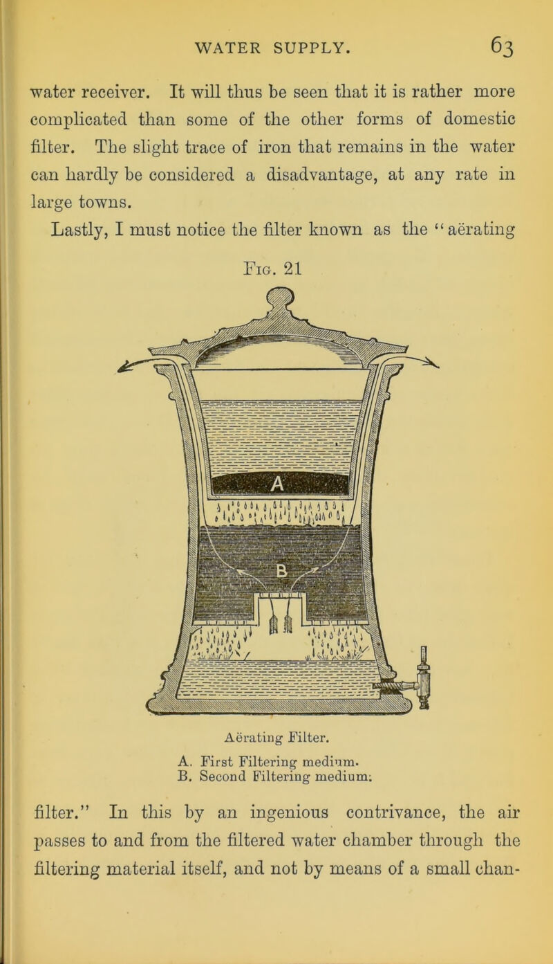 water receiver. It will thus be seen tliat it is rather more complicated than some of the other forms of domestic filter. The slight trace of iron that remains in the water can hardly be considered a disadvantage, at any rate in large towns. Lastly, I must notice the filter known as the “aerating Fig. 21 Aerating Filter. A. First Filtering medium. B. Second Filtering medium; filter.” In this by an ingenious contrivance, the air passes to and from the filtered water chamber through the filtering material itself, and not by means of a small chan-