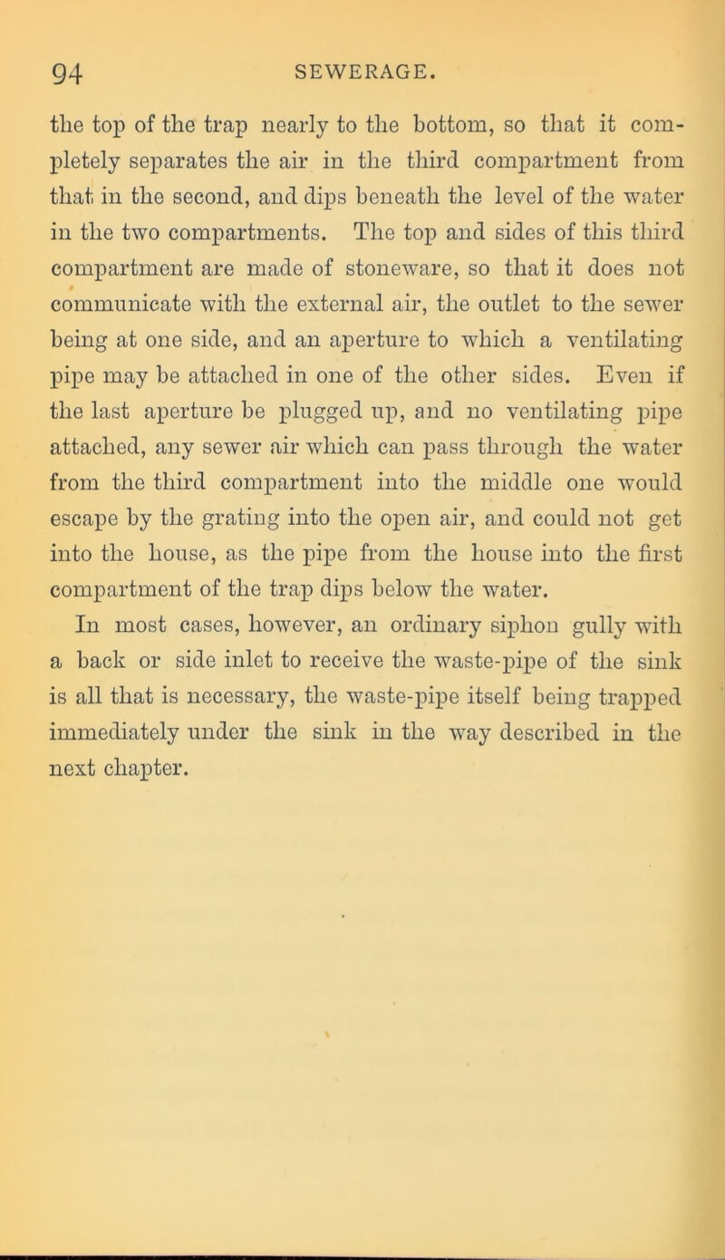 the top of the trap nearly to the bottom, so that it com- pletely separates the air in the third compartment from that in the second, and dips beneath the level of the water in the two compartments. The top and sides of this third compartment are made of stoneware, so that it does not communicate with the external air, the outlet to the sewer being at one side, and an aperture to which a ventilating pipe may be attached in one of the other sides. Even if the last aperture he plugged up, and no ventilating pipe attached, any sewer air which can pass through the water from the third compartment into the middle one would escape by the grating into the open air, and could not get into the house, as the pipe from the house into the first compartment of the trap dips below the water. In most cases, however, an ordinary siphon gully with a back or side inlet to receive the waste-pipe of the sink is all that is necessary, the waste-pipe itself being trapped immediately under the sink in the way described in the next chapter.
