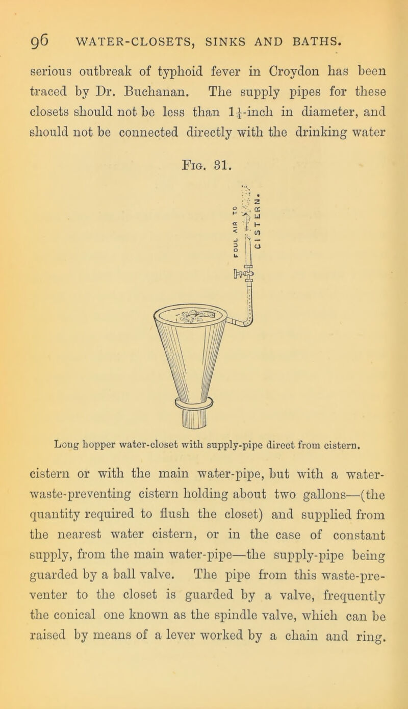 serious outbreak of typhoid fever in Croydon has been traced by Dr. Buchanan. The supply pipes for these closets should not be less than ld-inch in diameter, and should not be connected directly with the drinking water Long hopper water-closet with supply-pipe direct from cistern. cistern or with the main water-pipe, but with a water- waste-preventing cistern holding about two gallons—(the quantity required to flush the closet) and supplied from the nearest water cistern, or in the case of constant supply, from the main water-pipe—the supply-pipe being guarded by a ball valve. The pipe from this waste-pre- venter to the closet is guarded by a valve, frequently the conical one known as the spindle valve, which can be raised by means of a lever worked by a chain and ring. Fig. 31