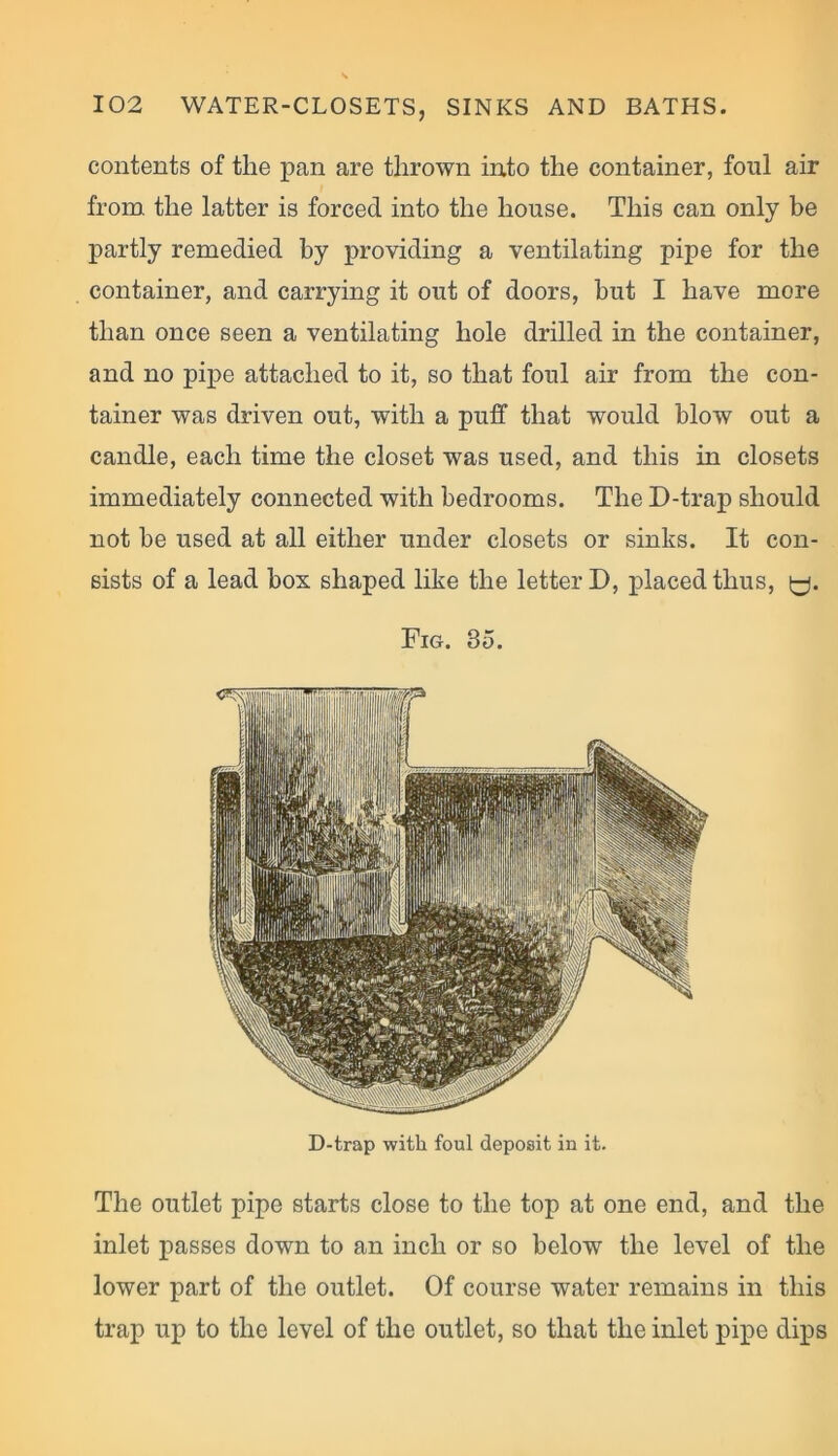 contents of the pan are thrown into the container, foul air from the latter is forced into the house. This can only be partly remedied by providing a ventilating pipe for the container, and carrying it out of doors, but I have more than once seen a ventilating hole drilled in the container, and no pipe attached to it, so that foul air from the con- tainer was driven out, with a puff that would blow out a candle, each time the closet was used, and this in closets immediately connected with bedrooms. The D-trap should not be used at all either under closets or sinks. It con- sists of a lead box shaped like the letter D, placed thus, y. Fig. 35. D-trap with foul deposit in it. The outlet pipe starts close to the top at one end, and the inlet passes down to an inch or so below the level of the lower part of the outlet. Of course water remains in this trap up to the level of the outlet, so that the inlet pipe dips
