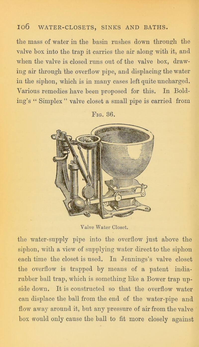 the mass of water in the basin rushes clown through the valve box into the trap it carries the air along with it, and when the valve is closed runs out of the valve box, draw- ing air through the overflow pipe, and displacing the water in the siphon, which is in many cases left quite uncharged. Various remedies have been proposed for this. In Bold- ing’s “ Simplex” valve closet a small pipe is carried from Fig. 36. Valve Water Closet. the water-supply pipe into the overflow just above the siphon, with a view of supplying water direct to the siphon each time the closet is used. In Jennings’s valve closet the overflow is trapped by means of a patent india- rubber ball trap, which is something like a Bower trap up- side down. It is constructed so that the overflow water can displace the ball from the end of the water-pipe and flow away around it, but any pressure of air from the valve box would only cause the ball to fit more closely against