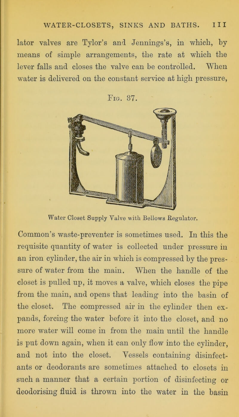 lator valves are Tylor’s and Jennings’s, in which, by means of simple arrangements, the rate at which the lever falls and closes the valve can be controlled. When water is delivered on the constant service at high pressure, Fig. 37. Water Closet Supply Valve with Bellows Regulator. Common’s waste-preventer is sometimes used. In this the requisite quantity of water is collected under pressure in an iron cylinder, the air in which is compressed by the pres- sure of water from the main. When the handle of the closet is pulled up, it moves a valve, which closes the pipe from the main, and opens that leading into the basin of the closet. The compressed air in the cylinder then ex- pands, forcing the water before it into the closet, and no more water will come in from the main until the handle is put down again, when it can only flow into the cylinder, and not into the closet. Vessels containing disinfect- ants or deodorants are sometimes attached to closets in such a manner that a certain portion of disinfecting or deodorising fluid is thrown into the water in the basin