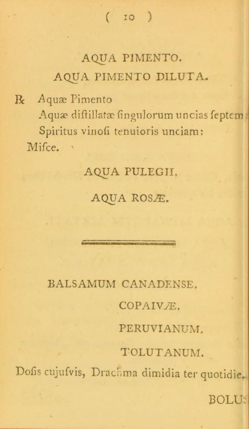 AQUA PIMENTO. AQUA PIMENTO DILUTA. R Aquae Pimento Aqua? diftillatae fingulorum uncias feptcm Spiritus vinofi tenuioris unciam: Mifce. ' AQUA PULEGII. AQUA ROSiE. BALSAMUM CANADENSE. COPAIVyE. PERUVIANUM. TOLUTANUM. Dofis cujufvis, Drachma dimidia ter quotidie.