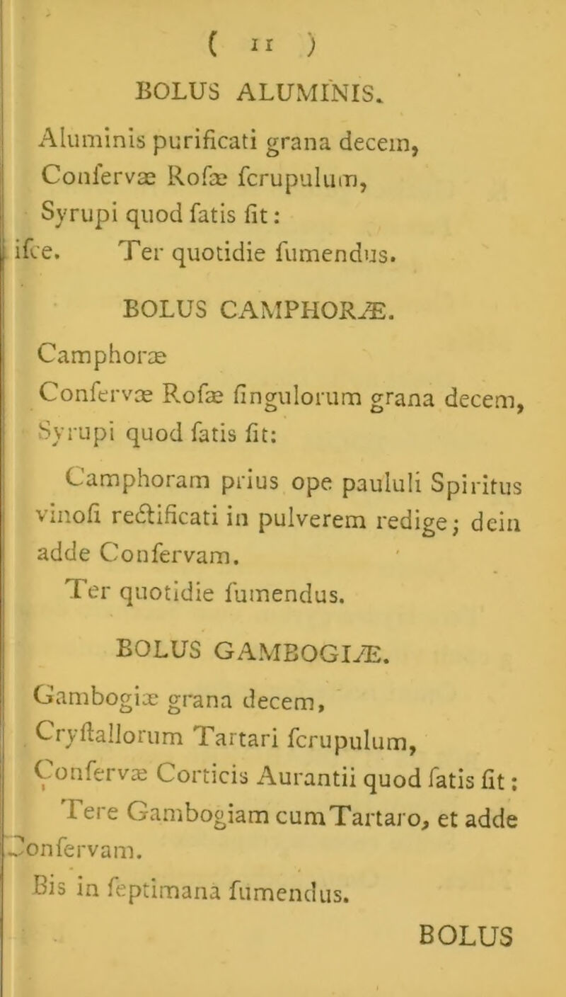 BOLUS ALUMINIS. Aluminis purificati grana decem, Confervae Rofse fcrupulum, Syrupi quod fatis fit: . ifce. Ter quotidie fumendus. BOLUS CAMPHORJE. Camphorae Confervae Rofae Ungulorum grana decem, Syrupi quod fatis fit: Camphorarn prius ope paululi Spiritus vinofi redlificati in pulverem redige; dcin adde Confervam. Ter quotidie fumendus. BOLUS GAMBOGIJE. Gambogix grana decem, Cryflallorum Tartari fcrupulum, Confervae Corticis Aurantii quod fatis fit; Tere Gambogiam cum Tartaro, et adde Confervam. Bis in feptimana fumendus.