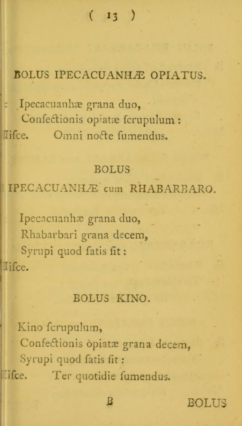 ( *3 ) BOLUS IPECACUANHiE OPIATUS. : Ipecacuanhce grana duo, Confectionis opiatae fcrupulum : Tifce. Omni nocte fumendus. BOLUS IPECACUANHAS cum RHABARBARO. Ipecacuanhae grana duo, Rhabarbari grana decem, Syrupi quod fatis fit: Tifce. BOLUS KINO. Kino fcrupulum, Confectionis opiata; grana decem, Syrupi quod fatis fit: dfce. Ter quotidie fumendus.