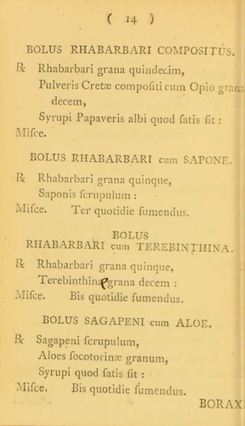 BOLUS RHABARBARI COMPOSITUS. & Rhabarbari grana quindecim, Pulveris Cretee compofiti cum Opio grnn: decem, Syrupi Papaveris albi quod fatis fit: Mi fce. BOLUS RHABARBARI cum SAPONE. Bc Rhabarbari grana quinque. Saponis fcrupulum : Mifce. Ter quotidie fumendus. BOLUS RHABARBARI cum TEREBINTHINA, ii Rhabarbari grana quinque, Terebinthin^grana decem : rUifce. Bis quotidie fumendus. BOLUS SAGAPENI cum ALOE. R Sagapeni fcrupulum, Aloes focotorinae granum, Syrupi quod fatis fit : Mifce. Bis quotidie fumendus. BORAX