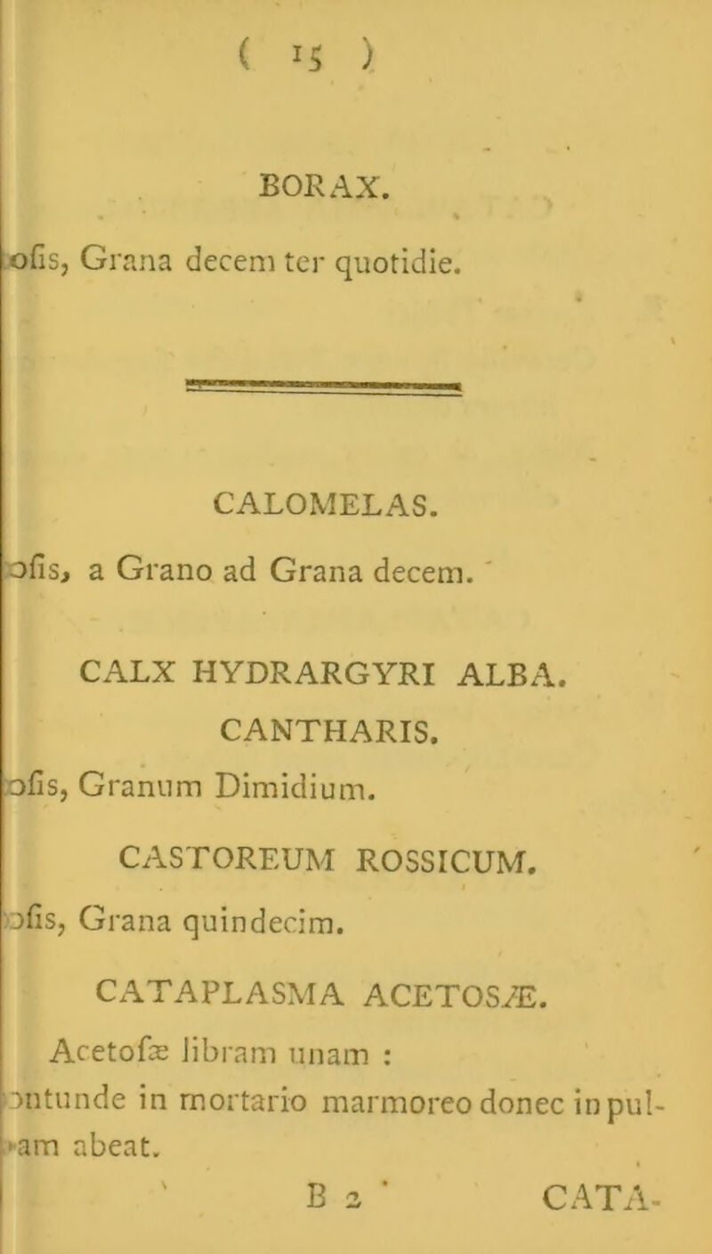 ( ) BORAX. % ofis, Grana decem ter quotidie. CALOMELAS. ofis, a Grano ad Grana decem. CALX HYDRARGYRI ALBA. CANTHARIS, ofis, Granum Dimidium. CASTOREUM ROSSICUM. ofis, Grana quindecim. CATAPLASMA ACETOS/E. Acetofie Jibram unam : ontunde in mortario marmoreo donec in pul- ■am abeat.