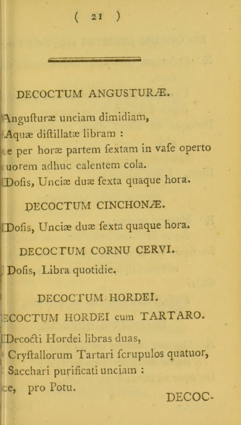 DECOCTUM ANGUSTURyE. Angufturae unciam dimidiam, (Aquae diftillatse libram : e per horae partem fextam in vafe operto uorem adhuc calentem cola. iDofis, Unciae duae fexta quaque hora. DECOCTUM CINCHON^E. CDofis, Unciae duae fexta quaque hora. DECOCTUM CORNU CERVI. Dofis, Libra quotidie. DECOCTUM HORDEI. 2COCTUM HORDEI cum TARTARO. Deco61i Hordei libras duas, Cryftallorum Tartari fcrupulos quatuor, Sacchari purificati unciam ; ce, pro Potu. DECOC-