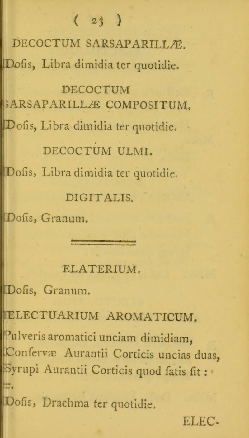 DECOCTUM SARSAPARILLAS, Defis, Libra dimidia ter quotidie, DECOCTUM 5ARSAPARILLAL COMPOSITUM, Dofis, Libra dimidia ter quotidie. DECOCTUM ULMI. Dofis, Libra dimidia ter quotidie. DIGITALIS. Dofis, Granum. ELATERIUM. Dofis, Granum. fELECTUARIUM AROMATICUM. Pulveris aromatici unciam dimidiam, Confervae Aurantii Corticis uncias duas, Syrupi Aurantii Corticis quod fatis fit: 'O w • Dofis, Drachma ter quotidie.