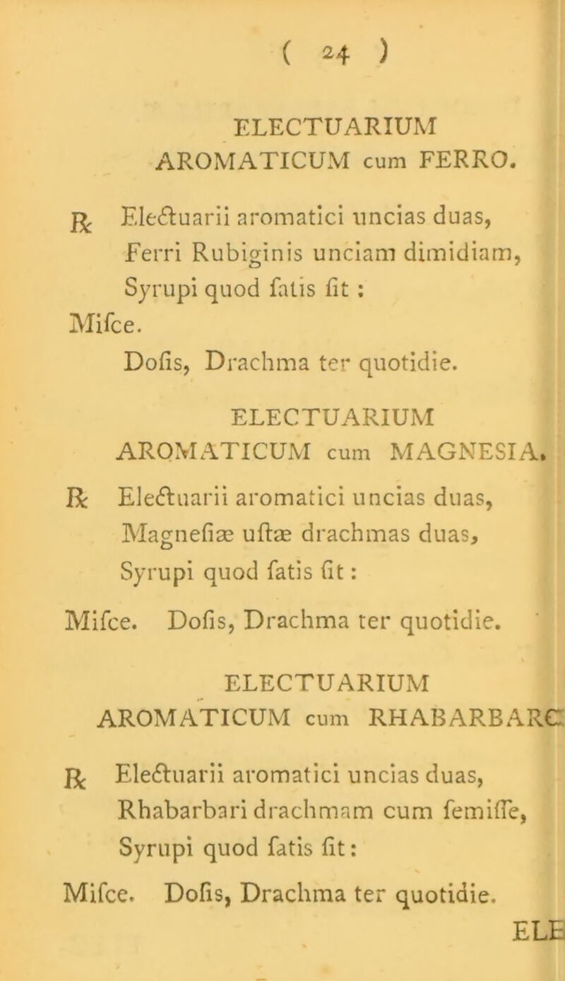 ELECTUARIUM AROMATICUM cum FERRO. Eledtuarii aromatici uncias duas, Ferri Rubiginis unciam dimidiam, Syrupi quod fatis fit: Mifce. Dofis, Drachma ter quotidie. ELECTUARIUM AROMATICUM cum MAGNESIA. R Eledhiarii aromatici uncias duas, Magnefiae uftae drachmas duas, Syrupi quod fatis fit: Mifce. Dofis, Drachma ter quotidie. ELECTUARIUM AROMATICUM cum RHABARBARC R Eledhiarii aromatici uncias duas, Rhabarbari drachmam cum femifie, Syrupi quod fatis fit: Mifce. Dofis, Drachma ter quotidie. ELE