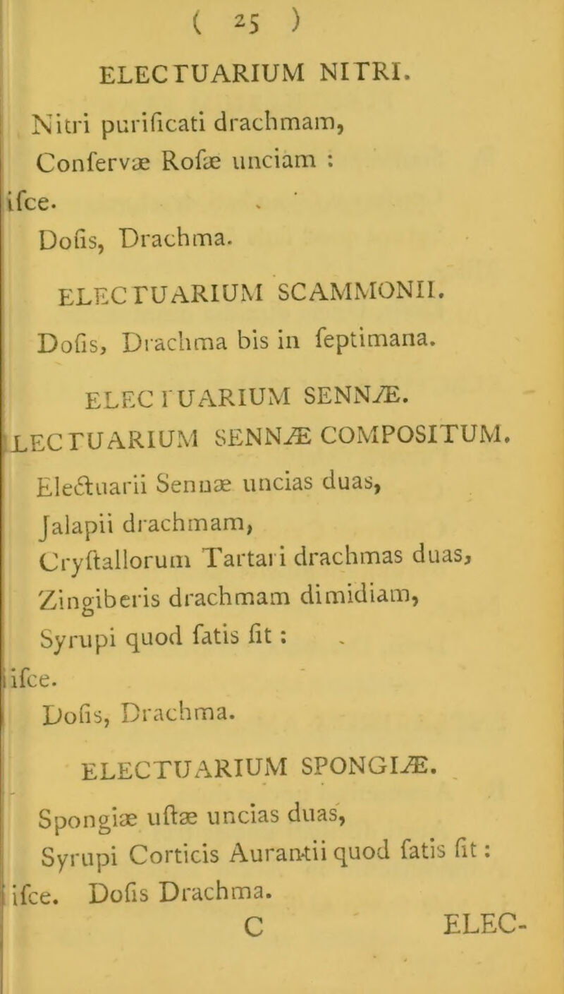 ELECTUARIUM NITRI. Nitri purificati drachmam, Confervae Rofae unciam : ifce. Dofis, Drachma. ELEC TUARIUM SCAMMONII. Dofis, Drachma bis in feptimana. ELEC IU ARIUM SENN7E. LEC TUARIUM SENNJE COMPOSITUM. Eleftuarii Senuae uncias duas, Jalapii drachmam, Cryftallorum Tartari drachmas duas. Zingiberis drachmam dimidiam, Syrupi quod fatis fit; i ifce. Dofis, Drachma. ELECTU ARIUM SPONGIAE. Spongiae uftae uncias duas, Syrupi Corticis Aurantii quod fatis fit: i ifce. Dofis Drachma.