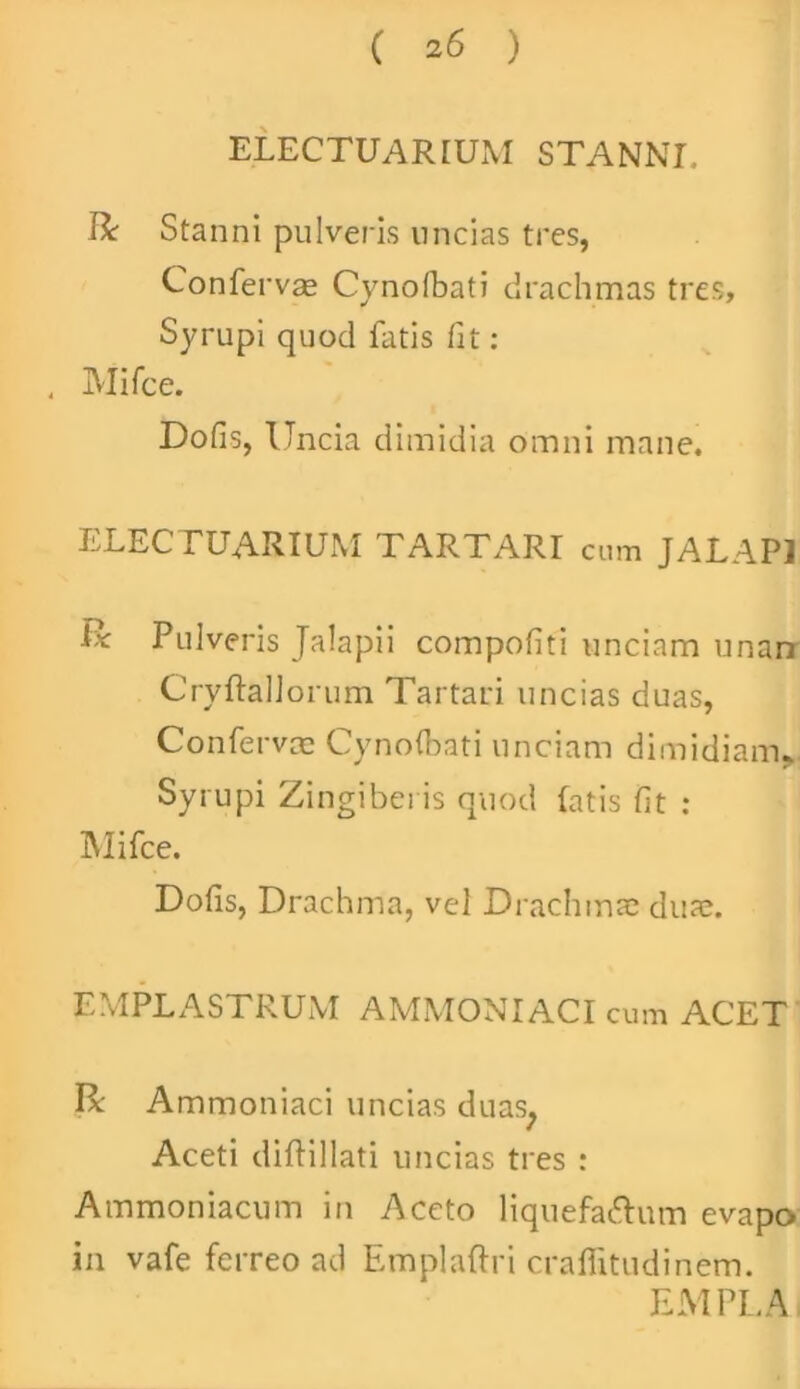 ELECTUARIUM STANNI, R Stanni pulveris uncias tres, Confervae Cynofbati drachmas tres, Syrupi quod fatis fit: , Mifce. Dofis, Uncia dimidia omni mane. ELECTUARIUM TARTARI cum JALAP1 U Pulveris Jalapii compofiti unciam unari Cryftallorum Tartari uncias duas, Conferva; Cynofbati unciam dimidiam. Syrupi Zingiberis quod fatis fit : Mifce. Dofis, Drachma, vel Drachma; dua;. EMPLASTRUM AMMONIACI cum ACET R Ammoniaci uncias duas. Aceti diflillati uncias tres : Ammoniacum in Aceto liquefaftum evapo in vafe ferreo ad Emplaftri craflitudinem. EMPLA