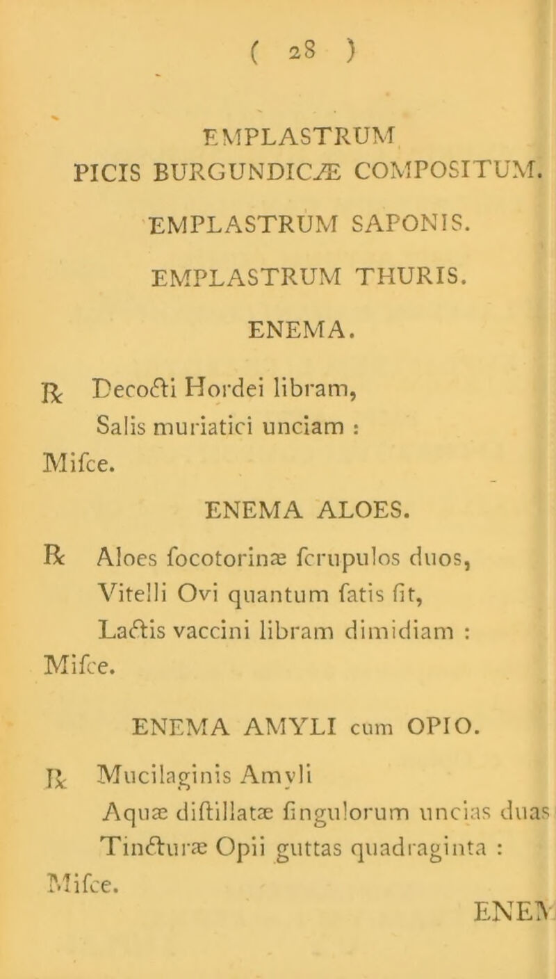 ( 23 ) EMPLASTRUM PICIS EURGUNDICJE COMPOSITUM. EMPLASTRUM SAPONIS. EMPLASTRUM THURIS. ENEM A. Ji Deco&i Hordei libram, Salis muriatici unciam : Mifce. ENEMA ALOES. R Aloes focotorinae fcrupulos duos, Vitelli Ovi quantum fatis fit, Laftis vaccini libram dimidiam : Mifce. ENEMA AMYLI cum OPIO. IJ. Mucilaginis Amyli Aquae diftillatae fingulorum uncias duas Tindhirae Opii guttas quadraginta : Mifce. EN EA